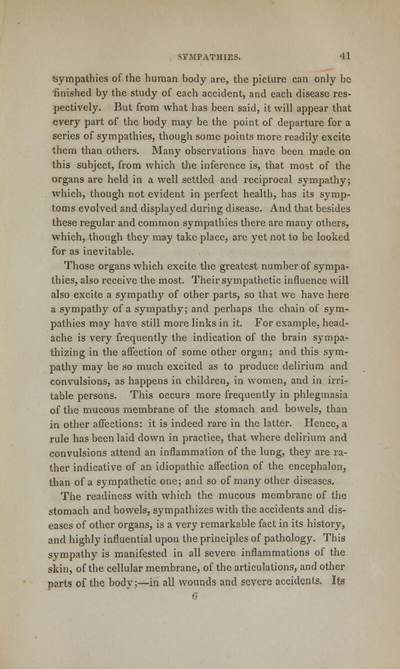 sympathies of the human body are, the picture can only be ■finished by the study of each accident, and each disease res- pectively. But from what has been said, it will appear that every part of the body may be the point of departure for a series of sympathies, though some points more readily excite them than others. Many observations have been made on this subject, from which the inference is, that most of the organs are held in a well settled and reciprocal sympathy; which, though not evident in perfect health, has its symp- toms evolved and displayed during disease. And that besides these regular and common sympathies there are many others, which, though they may take place, are yet not to be looked for as inevitable. Those organs which excite the greatest number of sympa- thies, also receive the most. Their sympathetic influence will also excite a sympathy of other parts, so that we have here a sympathy of a sympathy; and perhaps the chain of sym- pathies may have still more links in it. For example, head- ache is very frequently the indication of the brain sympa- thizing in the affection of some other organ; and this sym- pathy may be so much excited as to produce delirium and convulsions, as happens in children, in women, and in irri- table persons. This occurs more frequently in phlegmasia of the mucous membrane of the stomach and bowels, than in other affections: it is indeed rare in the latter. Hence, a rule has been laid down in practice, that where delirium and convulsions attend an inflammation of the lung, they are ra- ther indicative of an idiopathic affection of the encephalon, than of a sympathetic one; and so of many other diseases. The readiness with which the mucous membrane of the stomach and bowels, sympathizes with the accidents and dis- eases of other organs, is a very remarkable fact in its history, and highly influential upon the principles of pathology. This sympathy is manifested in all severe inflammations of the skin, of the cellular membrane, of the articulations, and other parts of the body;—in all wounds and severe accidents. Its G