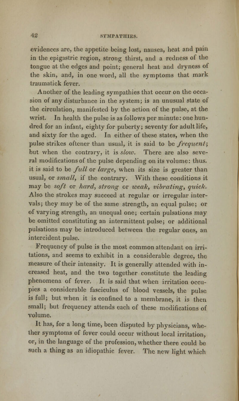 evidences are, the appetite being lost, nausea, heat and pain in the epigastric region, strong thirst, and a redness of the tongue at the edges and point; general heat and dryness of the skin, and, in one word, all the symptoms that mark traumatick fever. Another of the leading sympathies that occur on the occa- sion of any disturbance in the system; is an unusual state of the circulation, manifested by the action of the pulse, at the wrist. In health the pulse is as follows per minute: one hun- dred for an infant, eighty for puberty; seventy for adult life, and sixty for the aged. In either of these states, when the pulse strikes oftener than usual, it is said to be frequent-y but when the contrary, it is sloiu. There are also seve- ral modifications of the pulse depending on its volume: thus, it is said to be full or large, when its size is greater than usual, or small, if the contrary. With these conditions it may be soft or hard, strong or weak, vibrating, quick. Also the strokes may succeed at regular or irregular inter- vals; they may be of the same strength, an equal pulse; or of varying strength, an unequal one; certain pulsations may be omitted constituting an intermittent pulse; or additional pulsations may be introduced between the regular ones, an intercident pulse. Frequency of pulse is the most common attendant on irri- tations, and seems to exhibit in a considerable degree, the measure of their intensity. It is generally attended with in- creased heat, and the two together constitute the leading phenomena of fever. It is said that when irritation occu- pies a considerable fasciculus of blood vessels, the pulse is full; but when it is confined to a membrane, it is then small; but frequency attends each of these modifications of volume. It has, for a long time, been disputed by physicians, whe- ther symptoms of fever could occur without local irritation, or, in the language of the profession, whether there could be such a thing as an idiopathic fever. The new light which