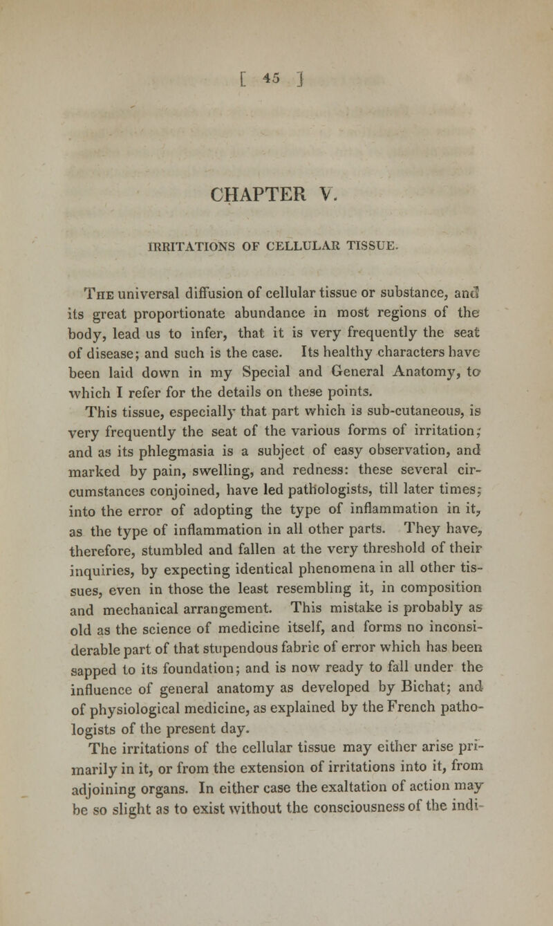 CHAPTER V. IRRITATIONS OF CELLULAR TISSUE. The universal diffusion of cellular tissue or substance, and its great proportionate abundance in most regions of the body, lead us to infer, that it is very frequently the seat of disease; and such is the case. Its healthy characters have been laid down in my Special and General Anatomy, to which I refer for the details on these points. This tissue, especially that part which is sub-cutaneous, is very frequently the seat of the various forms of irritation,' and as its phlegmasia is a subject of easy observation, and marked by pain, swelling, and redness: these several cir- cumstances conjoined, have led pathologists, till later times,- into the error of adopting the type of inflammation in it; as the type of inflammation in all other parts. They have, therefore, stumbled and fallen at the very threshold of their inquiries, by expecting identical phenomena in all other tis- sues, even in those the least resembling it, in composition and mechanical arrangement. This mistake is probably as old as the science of medicine itself, and forms no inconsi- derable part of that stupendous fabric of error which has been sapped to its foundation; and is now ready to fall under the influence of general anatomy as developed by Bichat; and of physiological medicine, as explained by the French patho- logists of the present day. The irritations of the cellular tissue may either arise pri- marily in it, or from the extension of irritations into it, from adjoining organs. In either case the exaltation of action may be so slight as to exist without the consciousness of the indi-