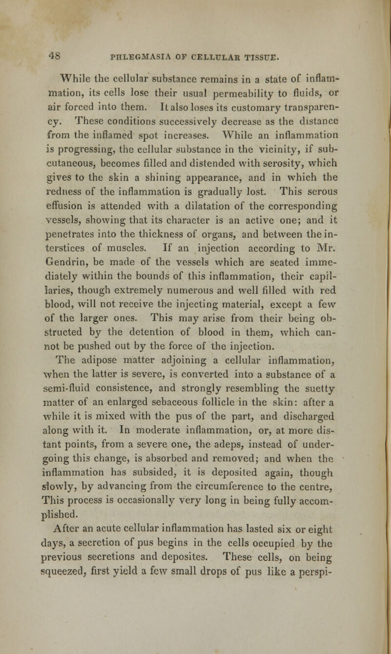 While the cellular substance remains in a state of inflam- mation, its cells lose their usual permeability to fluids, or air forced into them. It also loses its customary transparen- cy. These conditions successively decrease as the distance from the inflamed spot increases. While an inflammation is progressing, the cellular substance in the vicinity, if sub- cutaneous, becomes filled and distended with serosity, which gives to the skin a shining appearance, and in which the redness of the inflammation is gradually lost. This serous effusion is attended with a dilatation of the corresponding vessels, showing that its character is an active one; and it penetrates into the thickness of organs, and between the in- terstices of muscles. If an injection according to Mr. Gendrin, be made of the vessels which are seated imme- diately within the bounds of this inflammation, their capil- laries, though extremely numerous and well filled with red blood, will not receive the injecting material, except a few of the larger ones. This may arise from their being ob- structed by the detention of blood in them, which can- not be pushed out by the force of the injection. The adipose matter adjoining a cellular inflammation, when the latter is severe, is converted into a substance of a semi-fluid consistence, and strongly resembling the suetty matter of an enlarged sebaceous follicle in the skin: after a while it is mixed with the pus of the part, and discharged along with it. In moderate inflammation, or, at more dis- tant points, from a severe one, the adeps, instead of under- going this change, is absorbed and removed; and when the inflammation has subsided, it is deposited again, though slowly, by advancing from the circumference to the centre, This process is occasionally very long in being fully accom- plished. After an acute cellular inflammation has lasted six or eight days, a secretion of pus begins in the cells occupied by the previous secretions and deposites. These cells, on being isqueezed, first yield a few small drops of pus like a perspi-