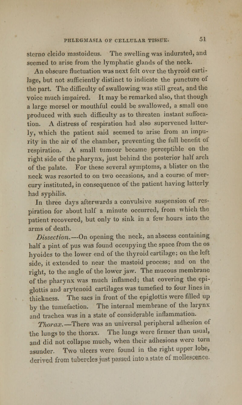 sterno cleido mastoideus. The swelling was indurated, and seemed to arise from the lymphatic glands of the neck. An obscure fluctuation was next felt over the thyroid carti- lage, but not sufficiently distinct to indicate the puncture of the part. The difficulty of swallowing was still great, and the voice much impaired. It may be remarked also, that though a large morsel or mouthful could be swallowed, a small one produced with such difficulty as to threaten instant suffijca- tion. A distress of respiration had also supervened latter- ly, which the patient said seemed to arise from an impu- rity in the air of the chamber, preventing the full benefit of respiration, A small tumour became perceptible on the right side of the pharynx, just behind the posterior half arch of the palate. For these several symptoms, a blister on the neck was resorted to on two occasions, and a course of mer- cury instituted, in consequence of the patient having latterly had syphilis. In three days afterwards a convulsive suspension of res- piration for about half a minute occurred, from which the patient recovered, but only to sink in a few hours into the arms of death. Dissection.—On opening the neck, an abscess containing half a pint of pus was found occupying the space ffom the os hyoides to the lower end of the thyroid cartilage; on the left side, it extended to near the mastoid process; and on the right, to the angle of the lower jaw. The mucous membrane of the pharynx was much inflamed; that covering the epi- glottis and arytenoid cartilages was tumefied to four lines in thickness. The sacs in front of the epiglottis were filled up by the tumefaction. The internal membrane of the larynx and trachea was in a state of considerable inflammation. Thorax.—There was an universal peripheral adhesion of the lungs to the thorax. The lungs were firmer than usual, and did not collapse much, when their adhesions were torn asunder. Two ulcers were found in the right upper lobe, derived from tubercles just passed into a state of mollescence.