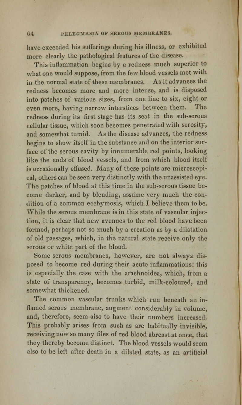 have exceeded his sufferings during his illness, or exhibited more clearly the pathological features of the disease. This inflammation begins by a redness much superior to what one would suppose, from the few blood vessels met with in the normal state of these membranes. As it advances the redness becomes more and more intense, and is disposed into patches of various sizes, from one line to six, eight or even more, having narrow interstices between them. The redness during its first stage has its seat in the sub-serous cellular tissue, which soon becomes penetrated with serosity, and somewhat tumid. As the disease advances, the redness begins to show itself in the substance and on the interior sur- face of the serous cavity by innumerable red points, looking like the ends of blood vessels, and from which blood itself is occasionally effused. Many of these points are microscopi- cal, others can be seen very distinctly with the unassisted eye. The patches of blood at this time in the sub-serous tissue be- come darker, and by blending, assume very much the con- <lition of a common ecch3'mosis, which I believe them to be. While the serous membrane is in this state of vascular injec- tion, it is clear that new avenues to the red blood have been formed, perhaps not so much by a creation as by a dilatation of old passages, which, in the natural state receive only the serous or white part of the blood. Some serous membranes, however, are not always dis- posed to become red during their acute inflammations: this is especially the case with the arachnoidea, which, from a state of transparency, becomes turbid, milk-coloured, and somewhat thickened. The common vascular trunks which run beneath an in- flamed serous membrane, augment considerably in volume, and, therefore, seem also to have their numbers increased. This probably arises from such as are habitually invisible, receiving now so many files of red blood abreast at once, that they thereby become distinct. The blood vessels would seem also to be left after death in a dilated state, as an artificial