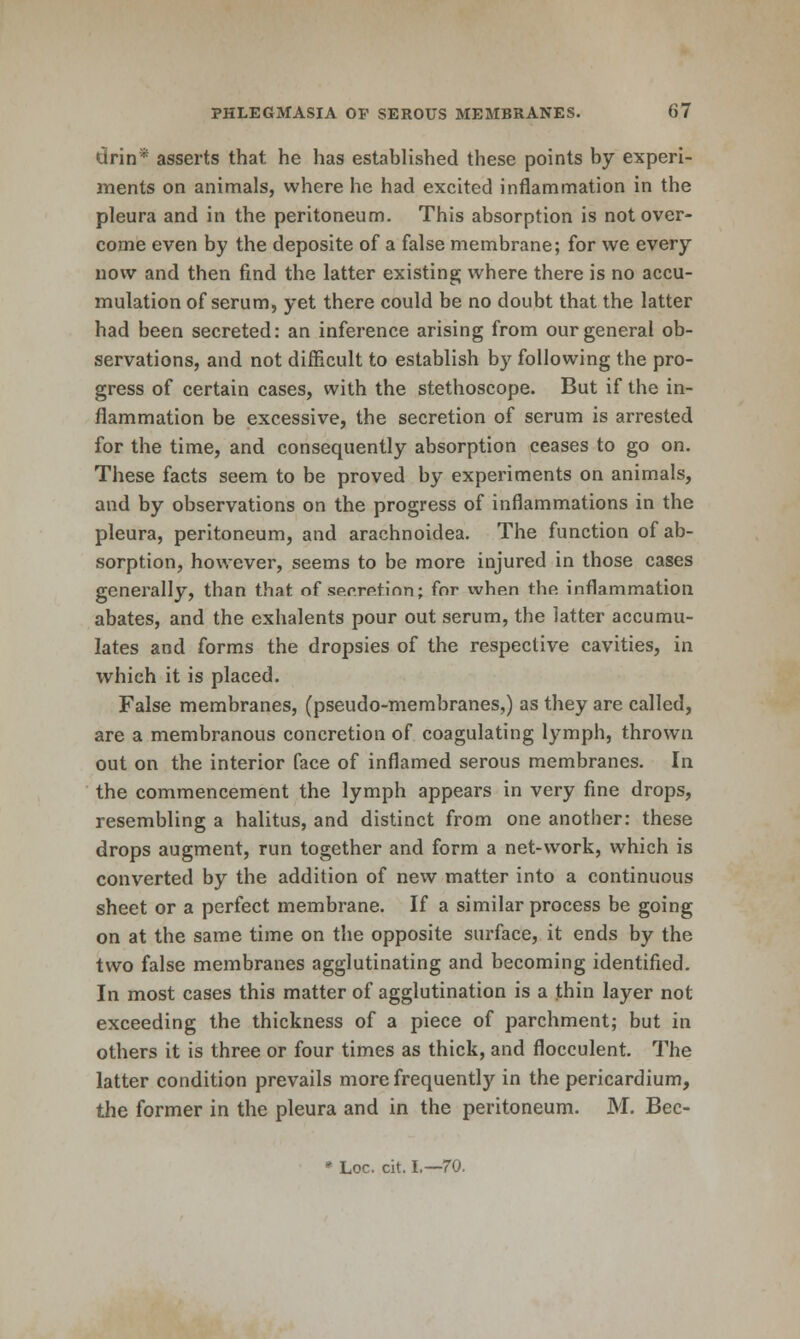 drin* asserts that he has established these points by experi- ments on animals, where he had excited inflammation in the pleura and in the peritoneum. This absorption is not over- come even by the deposite of a false membrane; for we every now and then find the latter existing where there is no accu- mulation of serum, yet there could be no doubt that the latter had been secreted: an inference arising from our general ob- servations, and not difficult to establish by following the pro- gress of certain cases, with the stethoscope. But if the in- flammation be excessive, the secretion of serum is arrested for the time, and consequently absorption ceases to go on. These facts seem to be proved by experiments on animals, and by observations on the progress of inflammations in the pleura, peritoneum, and arachnoidea. The function of ab- sorption, however, seems to be more injured in those cases generally, than that of secrpitinn; for when the inflammation abates, and the exhalents pour out serum, the latter accumu- lates and forms the dropsies of the respective cavities, in which it is placed. False membranes, (pseudo-membranes,) as they are called, are a membranous concretion of coagulating lymph, thrown out on the interior face of inflamed serous membranes. In the commencement the lymph appears in very fine drops, resembling a halitus, and distinct from one another: these drops augment, run together and form a net-work, which is converted by the addition of new matter into a continuous sheet or a perfect membrane. If a similar process be going on at the same time on the opposite surface, it ends by the two false membranes agglutinating and becoming identified. In most cases this matter of agglutination is a thin layer not exceeding the thickness of a piece of parchment; but in others it is three or four times as thick, and flocculent. The latter condition prevails more frequently in the pericardium, the former in the pleura and in the peritoneum. M. Bec- * Loc. cit. I.—70.