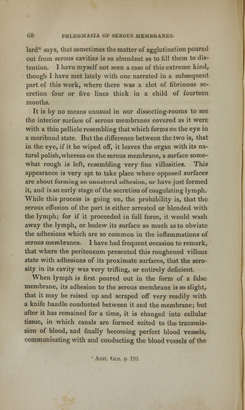 lard* says, thatsometimes the matter of agglutination poured out from serous cavities is so abundant as to fill them to dis- tention. I have myself not seen a case of this extreme kind, - though I have met lately with one narrated in a subsequent part of this work, where there was a clot of fibrinous se- cretion four or five lines thick in a child of fourteen months. It is by no means unusual in our dissecting-rooms to see the interior surface of serous membranes covered as it were with a thin pellicle resembling that which forms on the eye in a moribund state. But the difference between the two is, that in the eye, if it be wiped off, it leaves the organ with its na- tural polish, whereas on the serous membrane, a surface some- what rough is left, resembling very fine villosities. This appearance is very apt to take place where opposed surfaces are about forming an unnatural adhesion, or have just formed it, and is an early stage of the secretion of coagulating lymph. While this process is going on, the probability is, that the serous effusion of the part is either arrested or blended with the lymph; for if it proceeded in full force, it would wash away the lymph, or bedew its surface so much as to obviate the adhesions which are so common in the inflammations of serous membranes. I have had frequent occasion to remark, that where the peritoneum presented this roughened villous state with adhesions of its proximate surfaces, that the sero- sity in its cavity was very trifling, or entirely deficient. When lymph is first poured out in the form of a false membrane, its adhesion to the serous membrane is so slight, that it may be raised up and scraped off very readily with a knife handle conducted between it and the membrane; but after it has remained for a time, it is changed into cellular tissue, in which canals are formed suited to the transmis- sion of blood, and finally becoming perfect blood vessels, communicating with and conducting the blood vessels of the