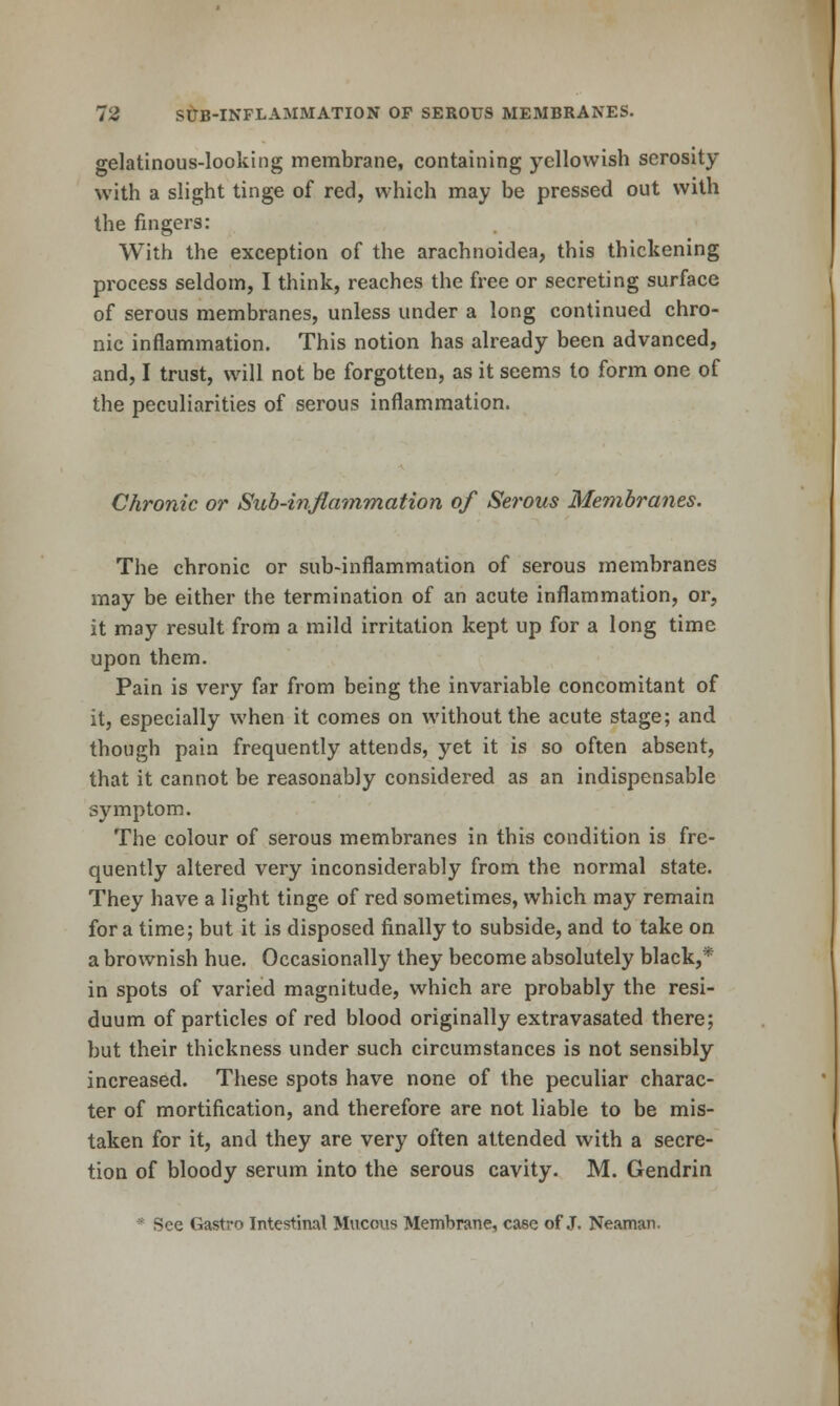 gelatinous-looking membrane, containing yellowish serosity with a slight tinge of red, which may be pressed out with the fingers: With the exception of the arachnoidea, this thickening process seldom, I think, reaches the free or secreting surface of serous membranes, unless under a long continued chro- nic inflammation. This notion has already been advanced, and, I trust, will not be forgotten, as it seems to form one of the peculiarities of serous inflammation. Chronic or Sub-inflammation of Se?'ous Membranes. The chronic or sub-inflammation of serous membranes may be either the termination of an acute inflammation, or, it may result from a mild irritation kept up for a long time upon them. Pain is very far from being the invariable concomitant of it, especially when it comes on without the acute stage; and though pain frequently attends, yet it is so often absent, that it cannot be reasonably considered as an indispensable symptom. The colour of serous membranes in this condition is fre- quently altered very inconsiderably from the normal state. They have a light tinge of red sometimes, which may remain for a time; but it is disposed finally to subside, and to take on a brownish hue. Occasionally they become absolutely black,* in spots of varied magnitude, which are probably the resi- duum of particles of red blood originally extravasated there; but their thickness under such circumstances is not sensibly increased. These spots have none of the peculiar charac- ter of mortification, and therefore are not liable to be mis- taken for it, and they are very often attended with a secre- tion of bloody serum into the serous cavity. M. Gendrin * See Gastro Intestinal Mucous Membrane, case of J. Neaman.