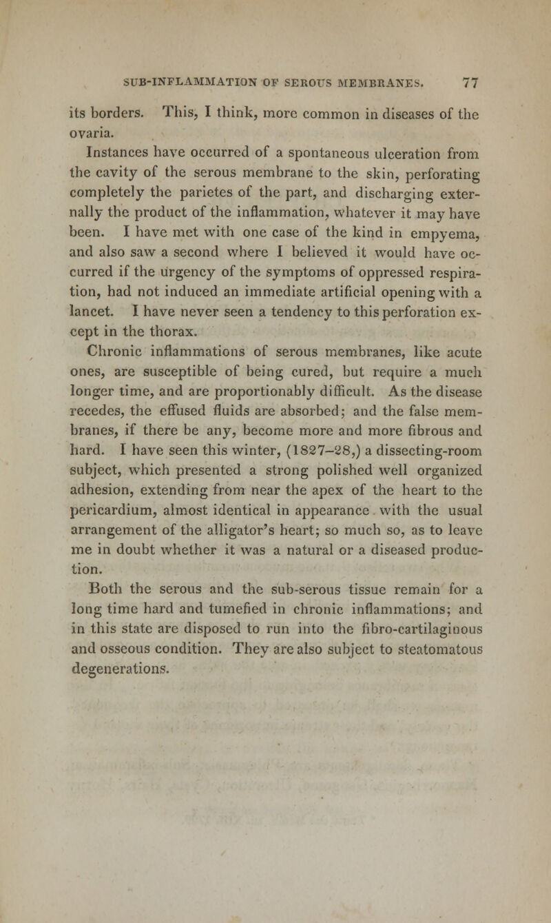 its borders. This, I think, more common in diseases of the ovaria. Instances have occurred of a spontaneous ulceration from the cavity of the serous membrane to the skin, perforating completely the parietes of the part, and discharging exter- nally the product of the inflammation, whatever it may have been. I have met with one case of the kind in empyema, and also saw a second where 1 believed it would have oc- curred if the urgency of the symptoms of oppressed respira- tion, had not induced an immediate artificial opening with a lancet. I have never seen a tendency to this perforation ex- cept in the thorax. Chronic inflammations of serous membranes, like acute ones, are susceptible of being cured, but require a much longer time, and are proportionably difficult. As the disease recedes, the effused fluids are absorbed; and the false mem- branes, if there be any, become more and more fibrous and hard. I have seen this winter, (1827-28,) a dissecting-room subject, which presented a strong polished well organized adhesion, extending from near the apex of the heart to the pericardium, almost identical in appearance with the usual arrangement of the alligator's heart; so much so, as to leave me in doubt whether it was a natural or a diseased produc- tion. Both the serous and the sub-serous tissue remain for a long time hard and tumefied in chronic inflammations; and in this state are disposed to run into the fibro-cartilaginous and osseous condition. They are also subject to steatomatous degenerations.