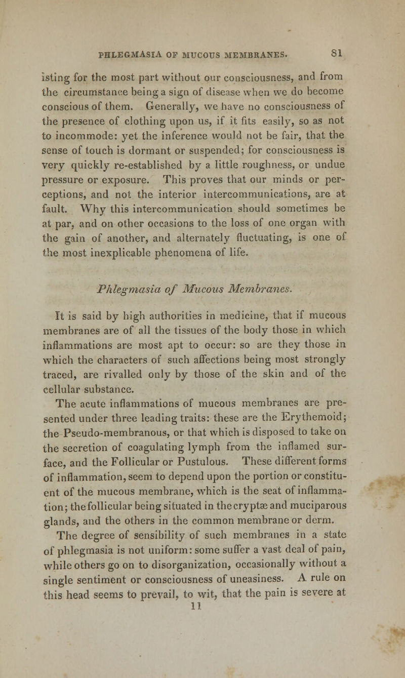 isting for the most part without our consciousness, and from the circumstance being a sign of disease when we do become conscious of them. Generally, we have no consciousness of the presence of clothing upon us, if it fits easily, so as not to incommode: yet the inference would not be fair, that the sense of touch is dormant or suspended; for consciousness is very quickly re-established by a little roughness, or undue pressure or exposure. This proves that our minds or per- ceptions, and not the interior intercommunications, are at fault. Why this intercommunication should sometimes be at par, and on other occasions to the loss of one organ with the gain of another, and alternately fluctuating, is one of the most inexplicable phenomena of life. Phlegmasia of Mucous Membranes. It is said by high authorities in medicine, that if mucous membranes are of all the tissues of the body those in which inflammations are most apt to occur: so are they those in which the characters of such affections being most strongly traced, are rivalled only by those of the skin and of the cellular substance. The acute inflammations of mucous membranes are pre- sented under three leading traits: these are the Erythemoid; the Pseudo-membranous, or that which is disposed to take on the secretion of coagulating lymph from the inflamed sur- face, and the Follicular or Pustulous. These different forms of inflammation, seem to depend upon the portion or constitu- ent of the mucous membrane, which is the seat of inflamma- tion; thefollicular being situated in thecryptseand muciparous glands, and the others in the common membrane or derm. The degree of sensibility of such membranes in a state of phlegmasia is not uniform: some suffer a vast deal of pain, while others go on to disorganization, occasionally without a single sentiment or consciousness of uneasiness. A rule on this head seems to prevail, to wit, that the pain is severe at 11