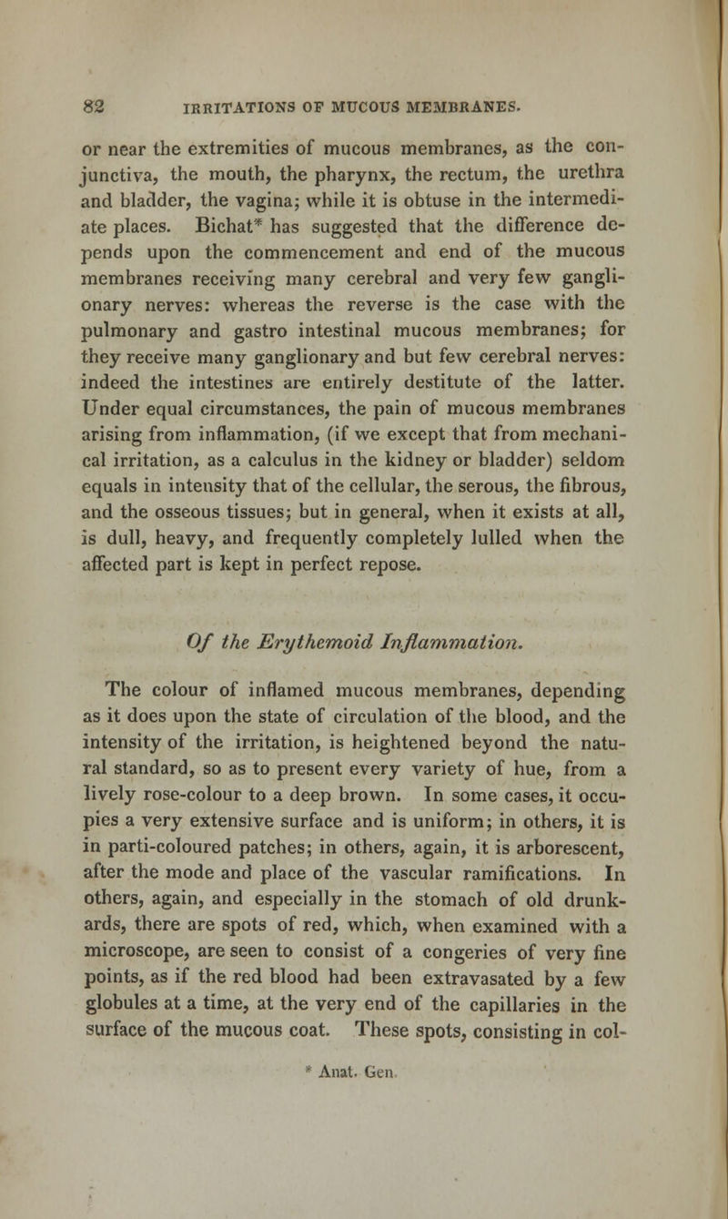 or near the extremities of mucous membranes, as the con- junctiva, the mouth, the pharynx, the rectum, the urethra and bladder, the vagina; while it is obtuse in the intermedi- ate places. Bichat* has suggested that the difference de- pends upon the commencement and end of the mucous membranes receiving many cerebral and very few gangli- onary nerves: whereas the reverse is the case with the pulmonary and gastro intestinal mucous membranes; for they receive many ganglionary and but few cerebral nerves: indeed the intestines are entirely destitute of the latter. Under equal circumstances, the pain of mucous membranes arising from inflammation, (if we except that from mechani- cal irritation, as a calculus in the kidney or bladder) seldom equals in intensity that of the cellular, the serous, the fibrous, and the osseous tissues; but in general, when it exists at all, is dull, heavy, and frequently completely lulled when the affected part is kept in perfect repose. Of the Erythemoid Inflammation. The colour of inflamed naucous membranes, depending as it does upon the state of circulation of the blood, and the intensity of the irritation, is heightened beyond the natu- ral standard, so as to present every variety of hue, from a lively rose-colour to a deep brown. In some cases, it occu- pies a very extensive surface and is uniform; in others, it is in parti-coloured patches; in others, again, it is arborescent, after the mode and place of the vascular ramifications. In others, again, and especially in the stomach of old drunk- ards, there are spots of red, which, when examined with a microscope, are seen to consist of a congeries of very fine points, as if the red blood had been extravasated by a few globules at a time, at the very end of the capillaries in the surface of the mucous coat. These spots, consisting in col- * Anal. Gen.