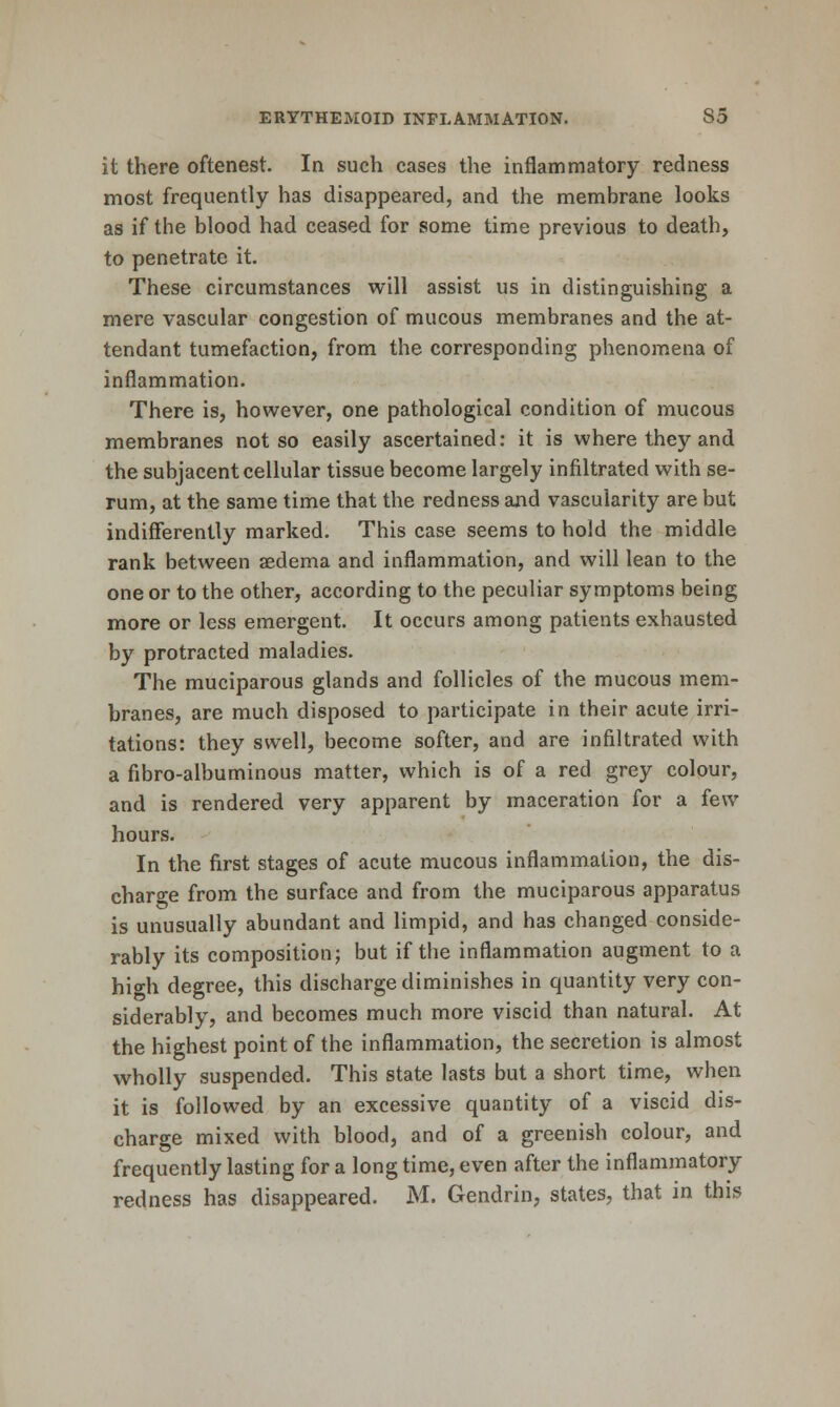 it there oftenest. In such cases the inflammatory redness most frequently has disappeared, and the membrane looks as if the blood had ceased for some time previous to death, to penetrate it. These circumstances will assist us in distinguishing a mere vascular congestion of mucous membranes and the at- tendant tumefaction, from the corresponding phenomena of inflammation. There is, however, one pathological condition of mucous membranes not so easily ascertained: it is where they and the subjacent cellular tissue become largely infiltrated with se- rum, at the same time that the redness and vascularity are but indifferently marked. This case seems to hold the middle rank between aedema and inflammation, and will lean to the one or to the other, according to the peculiar symptoms being more or less emergent. It occurs among patients exhausted by protracted maladies. The muciparous glands and follicles of the mucous mem- branes, are much disposed to participate in their acute irri- tations: they swell, become softer, and are infiltrated with a fibro-albuminous matter, which is of a red grey colour, and is rendered very apparent by maceration for a few hours. In the first stages of acute mucous inflammation, the dis- charge from the surface and from the muciparous apparatus is unusually abundant and limpid, and has changed conside- rably its composition; but if the inflammation augment to a hio-h degree, this discharge diminishes in quantity very con- siderably, and becomes much more viscid than natural. At the highest point of the inflammation, the secretion is almost wholly suspended. This state lasts but a short time, when it is followed by an excessive quantity of a viscid dis- charge mixed with blood, and of a greenish colour, and frequently lasting for a long time, even after the inflammatory redness has disappeared. M. Gendrin, states, that in this