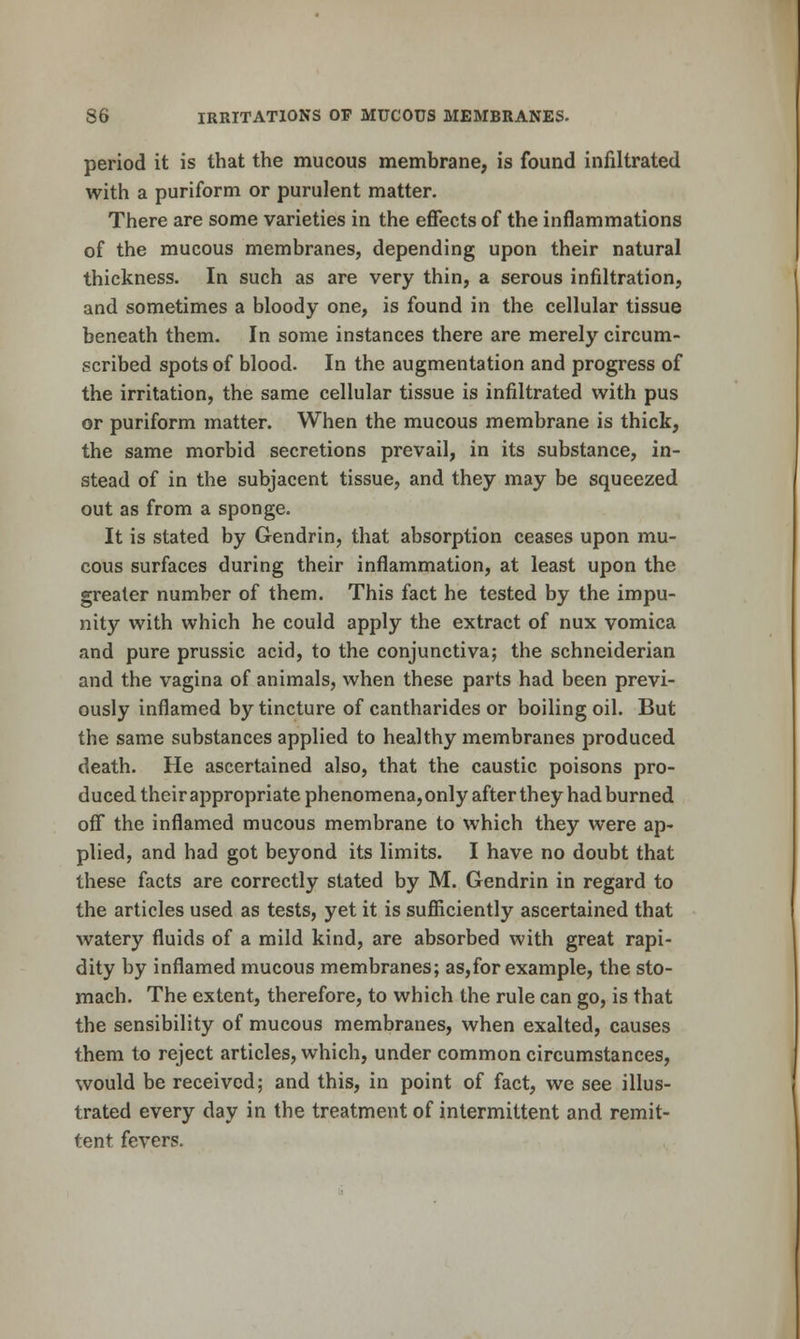 period it is that the mucous membrane, is found infiltrated with a puriform or purulent matter. There are some varieties in the effects of the inflammations of the mucous membranes, depending upon their natural thickness. In such as are very thin, a serous infiltration, and sometimes a bloody one, is found in the cellular tissue beneath them. In some instances there are merely circum- scribed spots of blood. In the augmentation and progress of the irritation, the same cellular tissue is infiltrated with pus or puriform matter. When the mucous membrane is thick, the same morbid secretions prevail, in its substance, in- stead of in the subjacent tissue, and they may be squeezed out as from a sponge. It is stated by Gendrin, that absorption ceases upon mu- cous surfaces during their inflammation, at least upon the greater number of them. This fact he tested by the impu- nity with which he could apply the extract of nux vomica and pure prussic acid, to the conjunctiva; the schneiderian and the vagina of animals, when these parts had been previ- ously inflamed by tincture of cantharides or boiling oil. But the same substances applied to healthy membranes produced death. He ascertained also, that the caustic poisons pro- duced their appropriate phenomena,only after they had burned off the inflamed mucous membrane to which they were ap- plied, and had got beyond its limits. I have no doubt that these facts are correctly stated by M. Gendrin in regard to the articles used as tests, yet it is sufiiciently ascertained that watery fluids of a mild kind, are absorbed with great rapi- dity by inflamed mucous membranes; as,for example, the sto- mach. The extent, therefore, to which the rule can go, is that the sensibility of mucous membranes, when exalted, causes them to reject articles, which, under common circumstances, would be received; and this, in point of fact, we see illus- trated every day in the treatment of intermittent and remit- tent fevers.