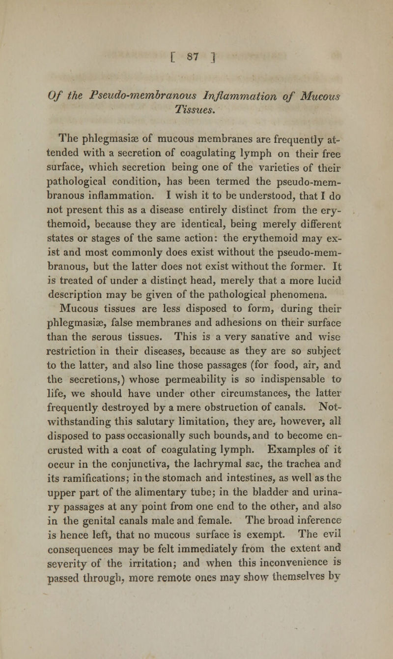 Of the Pseudo-membranous Inflammation of Mucous Tissues. The phlegmasiae of mucous membranes are frequently at- tended with a secretion of coagulating lymph on their free surface, which secretion being one of the varieties of their pathological condition, has been termed the pseudo-mem- branous inflammation. I wish it to be understood, that I do not present this as a disease entirely distinct from the ery- themoid, because they are identical, being merely different states or stages of the same action: the erythemoid may ex- ist and most commonly does exist without the pseudo-mem- branous, but the latter does not exist without the former. It is treated of under a distinct head, merely that a more lucid description may be given of the pathological phenomena. Mucous tissues are less disposed to form, during their phlegmasiae, false membranes and adhesions on their surface than the serous tissues. This is a very sanative and wise restriction in their diseases, because as they are so subject to the latter, and also line those passages (for food, air, and the secretions,) whose permeability is so indispensable to life, we should have under other circumstances, the latter frequently destroyed by a mere obstruction of canals. Not- withstanding this salutary limitation, they are, however, all disposed to pass occasionally such bounds, and to become en- crusted with a coat of coagulating lymph. Examples of it occur in the conjunctiva, the lachrymal sac, the trachea and its ramifications; in the stomach and intestines, as well as the upper part of the alimentary tube; in the bladder and urina- ry passages at any point from one end to the other, and also in the genital canals male and female. The broad inference is hence left, that no mucous surface is exempt. The evil consequences may be felt immediately from the extent and severity of the irritation; and when this inconvenience is passed through^ more remote ones may show themselves by