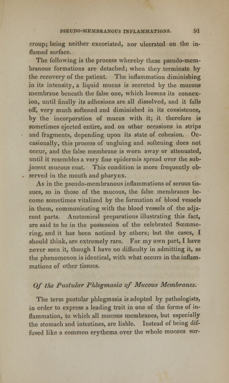 croup; being neither excoriated, nor ulcerated on the in- flamed surface. The following is the process whereby these pseudo-mem- branous formations are detached; when they terminate by the recovery of the patient. The inflammation diminishing in its intensity, a liquid mucus is secreted by the mucous membrane beneath the false one, which loosens its connex- ion, until finally its adhesions are all dissolved, and it falls off, very much softened and diminished in its consistence, by the incorporation of mucus with it; it therefore is sometimes ejected entire, and on other occasions in strips and fragments, depending upon its state of cohesion. Oc- casionally, this process of ungluing and softening does not occur, and the false membrane is worn away or attenuated, until it resembles a very fine epidermis spread over the sub- jacent mucous coat. This condition is more fx'equently ob- served in the mouth and pharynx. As in the pseudo-membranous inflammations of serous tis- sues, so in those of the mucous, the false membranes be- come sometimes vitalized by the formation of blood vessels in them, communicating with the blood vessels of the adja- cent parts. Anatomical preparations illustrating this fact, are said to be in the possession of the celebrated Soemme- ring, and it has been noticed by others; but the cases, I should think, are extremely rare. For my own part, I have never seen it, though I have no difliculty in admitting it, as the phenomenon is identical, with what occurs in the inflam- mations of other tissues. 0/ the Pustular Phlegmasia of Mucous Membranes. The term pustular phlegmasia is adopted by pathologists, in order to express a leading trait in one of the forms of in- flammation, to which all mucous membranes, but especially the stomach and intestines, are liable. Instead of being dif- fused like a common erythema oyer the whole mucous sur-