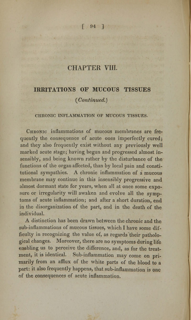 CHAPTER Vlir. IRRITATIONS OF MUCOUS TISSUES {Continued.) CHRONIC INFLAMMATION OF MUCOUS TISSUES. Chronic inflammations of mucous membranes are fre- quently the consequence of acute ones imperfectly cured; and they also frequently exist without any previously well marked acute stage; having begun and progressed almost in- sensibly, and being known rather by the disturbance of the functions of the organ affected, than by local pain and consti- tutional sympathies. A chronic inflammation of a mucous membrane may continue in this insensibly progressive and almost dormant state for years, when all at once some expo- sure or irregularity will awaken and evolve all the symp- toms of acute inflammation; and after a short duration, end in the disorganization of the part, and in the death of the individual. A distinction has been drawn between the chronic and the sub-inflammations of mucous tissues, which I have some dif- ficulty in recognizing the value of, as regards'their patholo- gical changes. Moreover, there are no symptoms during life enabling us to perceive the difference, and, as for the treat- ment, it is identical. Sub-inflammation may come on pri- marily from an afflux of the white parts of the blood to a part: it also frequently happens, that sub-inflammation is one of the consequences of acute inflammation.