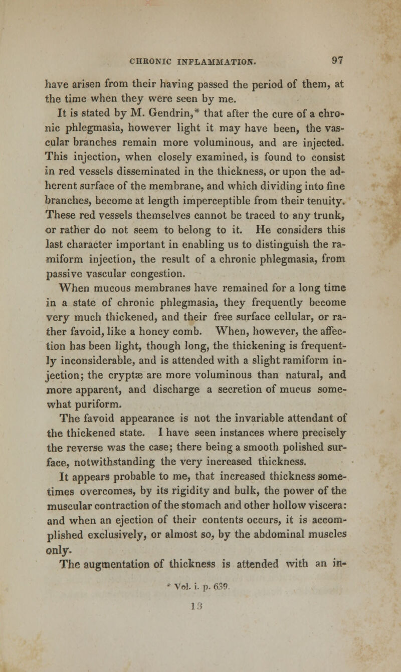 have arisen from their having passed the period of them, at the time when they were seen by me. It is stated by M. Gendrin,* that after the cure of a chro- nic phlegmasia, however light it may have been, the vas- cular branches remain more voluminous, and are injected. This injection, when closely examined, is found to consist in red vessels disseminated in the thickness, or upon the ad- herent surface of the membrane, and which dividing into fine branches, become at length imperceptible from their tenuity. These red vessels themselves cannot be traced to any trunk, or rather do not seem to belong to it. He considers this last character important in enabling us to distinguish the ra- miform injection, the result of a chronic phlegmasia, from passive vascular congestion. When mucous membranes have remained for a long time in a state of chronic phlegmasia, they frequently become very much thickened, and their free surface cellular, or ra- ther favoid, like a honey comb. When, however, the affec- tion has been light, though long, the thickening is frequent- ly inconsiderable, and is attended with a slight ramiform in- jection; the cryptae are more voluminous than natural, and more apparent, and discharge a secretion of mucus some- what puriform. The favoid appearance is not the invariable attendant of the thickened state. I have seen instances where precisely the reverse was the case; there being a smooth polished sur- face, notwithstanding the very increased thickness. It appears probable to me, that increased thickness some- times overcomes, by its rigidity and bulk, the power of the muscular contraction of the stomach and other hollow viscera: and when an ejection of their contents occurs, it is accom- plished exclusively, or almost so, by the abdominal muscles only. The augmentation of thickness is attended with an in- * Vol. i. p. 639 1^