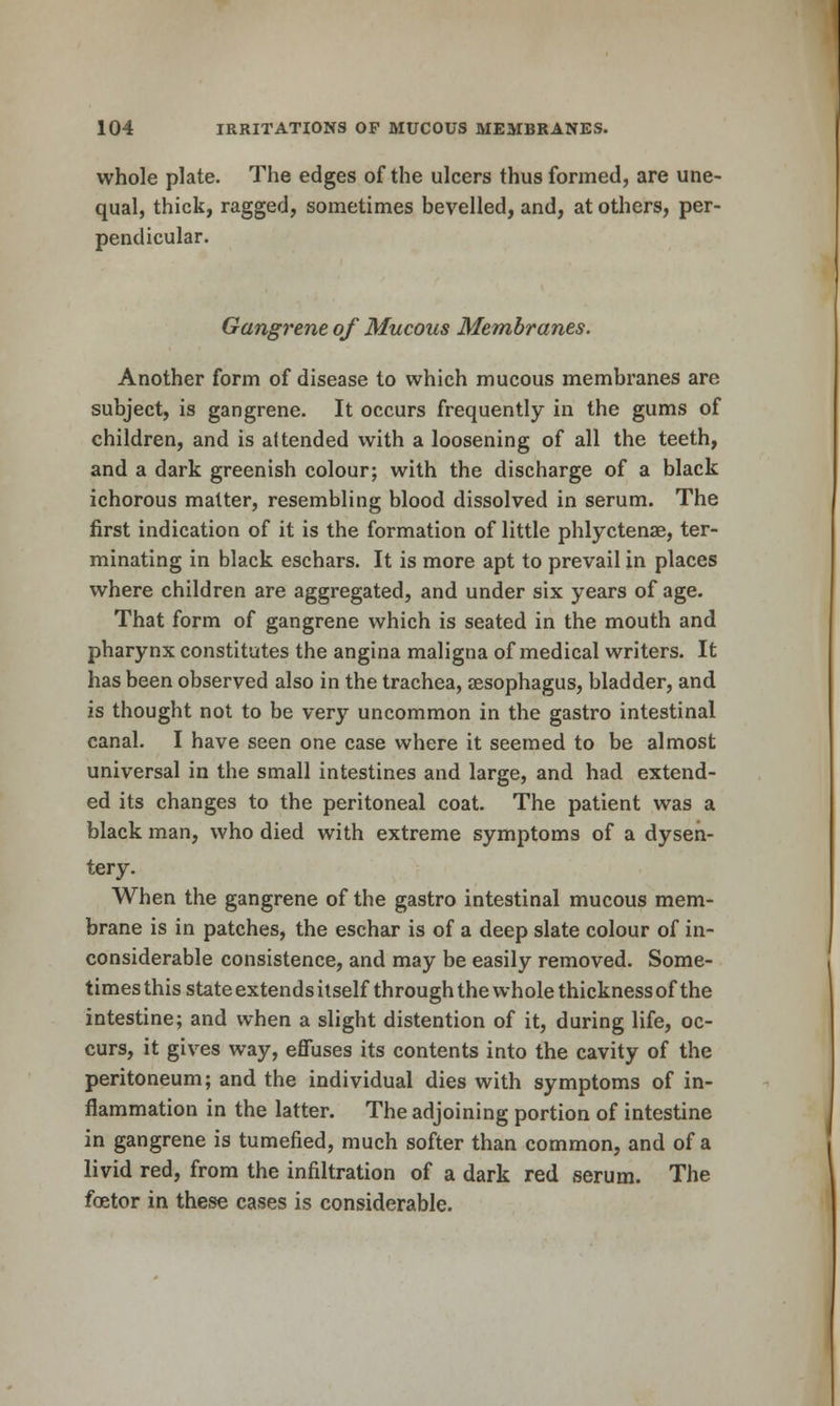 whole plate. The edges of the ulcers thus formed, are une- qual, thick, ragged, sometimes bevelled, and, at others, per- pendicular. Gangrene of Mucous Membranes. Another form of disease to which mucous membranes are subject, is gangrene. It occurs frequently in the gums of children, and is attended with a loosening of all the teeth, and a dark greenish colour; with the discharge of a black ichorous matter, resembling blood dissolved in serum. The first indication of it is the formation of little phlyctenae, ter- minating in black eschars. It is more apt to prevail in places where children are aggregated, and under six years of age. That form of gangrene which is seated in the mouth and pharynx constitutes the angina maligna of medical writers. It has been observed also in the trachea, sesophagus, bladder, and is thought not to be very uncommon in the gastro intestinal canal. I have seen one case where it seemed to be almost universal in the small intestines and large, and had extend- ed its changes to the peritoneal coat. The patient was a black man, who died with extreme symptoms of a dysen- tery. When the gangrene of the gastro intestinal mucous mem- brane is in patches, the eschar is of a deep slate colour of in- considerable consistence, and may be easily removed. Some- times this state extends itself through the whole thickness of the intestine; and when a slight distention of it, during life, oc- curs, it gives way, effuses its contents into the cavity of the peritoneum; and the individual dies with symptoms of in- flammation in the latter. The adjoining portion of intestine in gangrene is tumefied, much softer than common, and of a livid red, from the infiltration of a dark red serum. The foetor in these cases is considerable.