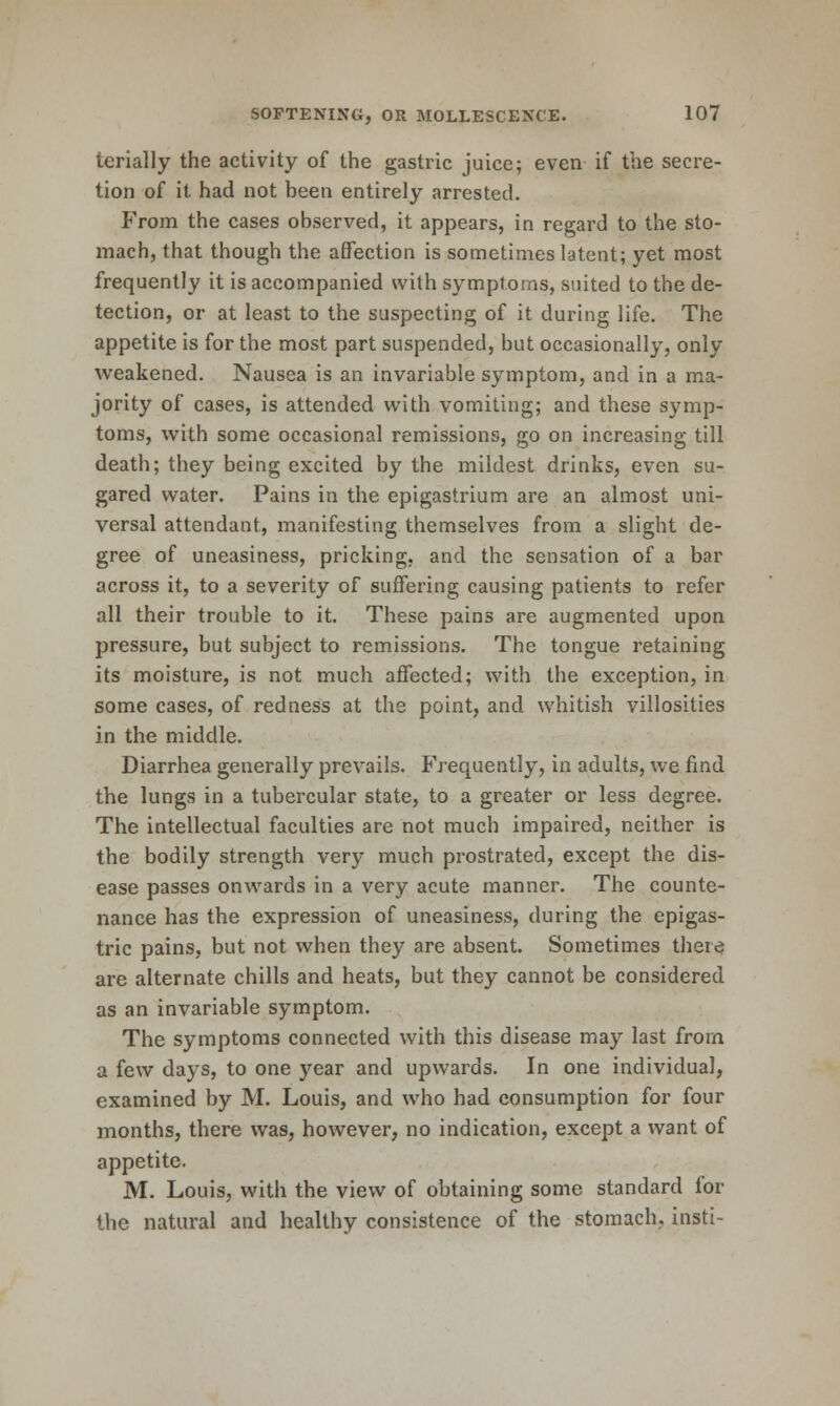 terially the activity of the gastric juice; even if the secre- tion of it had not been entirely arrested. From the cases observed, it appears, in regard to the sto- mach, that though the affection is sometimes latent; yet most frequently it is accompanied with symptoms, suited to the de- tection, or at least to the suspecting of it during life. The appetite is for the most part suspended, but occasionally, only weakened. Nausea is an invariable symptom, and in a ma- jority of cases, is attended with vomiting; and these symp- toms, with some occasional remissions, go on increasing till death; they being excited by the mildest drinks, even su- gared water. Pains in the epigastrium are an almost uni- versal attendant, manifesting themselves from a slight de- gree of uneasiness, pricking, and the sensation of a bar across it, to a severity of suffering causing patients to refer all their trouble to it. These pains are augmented upon pressure, but subject to remissions. The tongue retaining its moisture, is not much affected; with the exception, in some cases, of redness at the point, and whitish villosities in the middle. Diarrhea generally prevails. Frequently, in adults, we find the lungs in a tubercular state, to a greater or less degree. The intellectual faculties are not much impaired, neither is the bodily strength very much prostrated, except the dis- ease passes onwards in a very acute manner. The counte- nance has the expression of uneasiness, during the epigas- tric pains, but not when they are absent. Sometimes ther^ are alternate chills and heats, but they cannot be considered as an invariable symptom. The symptoms connected with this disease may last from a few days, to one year and upwards. In one individual, examined by M. Louis, and who had consumption for four months, there was, however, no indication, except a want of appetite. M. Louis, with the view of obtaining some standard for the natural and healthy consistence of the stomach, insti-