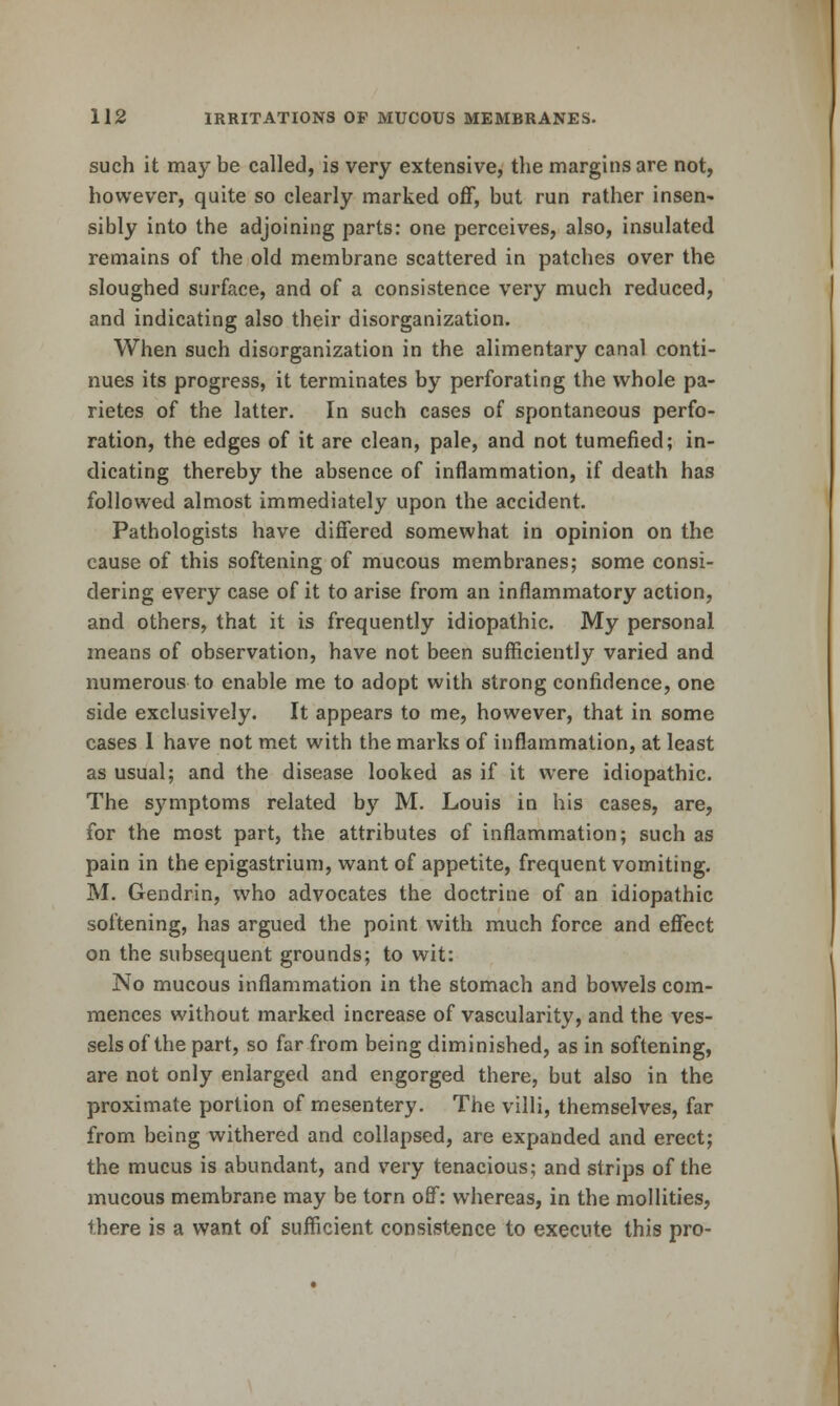 such it may be called, is very extensive, the margins are not, however, quite so clearly marked off, but run rather insen- sibly into the adjoining parts: one perceives, also, insulated remains of the old membrane scattered in patches over the sloughed surface, and of a consistence very much reduced, and indicating also their disorganization. When such disorganization in the alimentary canal conti- nues its progress, it terminates by perforating the whole pa- rietes of the latter. In such cases of spontaneous perfo- ration, the edges of it are clean, pale, and not tumefied; in- dicating thereby the absence of inflammation, if death has followed almost immediately upon the accident. Pathologists have differed somewhat in opinion on the cause of this softening of mucous membranes; some consi- dering every case of it to arise from an inflammatory action, and others, that it is frequently idiopathic. My personal means of observation, have not been sufficiently varied and numerous to enable me to adopt with strong confidence, one side exclusively. It appears to me, however, that in some cases I have not met with the marks of inflammation, at least as usual; and the disease looked as if it were idiopathic. The S3^mptoms related by M. Louis in his cases, are, for the most part, the attributes of inflammation; such as pain in the epigastrium, want of appetite, frequent vomiting. M. Gendrin, who advocates the doctrine of an idiopathic softening, has argued the point with much force and effect on the subsequent grounds; to wit: No mucous inflammation in the stomach and bowels com- mences without marked increase of vascularity, and the ves- sels of the part, so far from being diminished, as in softening, are not only enlarged and engorged there, but also in the proximate portion of mesentery. The villi, themselves, far from being withered and collapsed, are expanded and erect; the mucus is abundant, and very tenacious; and strips of the mucous membrane may be torn off: whereas, in the mollities, there is a want of sufficient consistence to execute this pro-