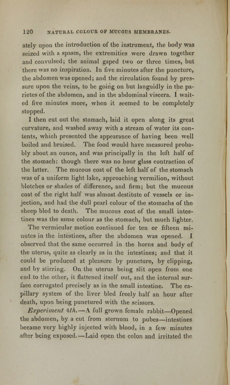 ately upon the introduction of the instrument, the body was seized with a spasm, the extremities were drawn together and convulsed; the animal gaped two or three times, but there was no inspiration. In five minutes after the puncture, the abdomen was opened; and the circulation found by pres- sure upon the veins, to be going on but languidly in the pa- rietes of the abdomen, and in the abdominal viscera. I wait- ed five minutes more, when it seemed to be completely stopped. I then cut out the stomach, laid it open along its great curvature, and washed away with a stream of water its con- tents, which presented the appearance of having been well boiled and bruised. The food would have measured proba- bly about an ounce, and was principally in the left half of the stomach: though there was no hour glass contraction of the latter. The mucous coat of the left half of the stomach was of a uniform light lake, approaching vermilion, without blotches or shades of difference, and firm; but the mucous coat of the right half was almost destitute of vessels or in- jection, and had the dull pearl colour of the stomachs of the sheep bled to death. The mucous coat of the small intes- tines was the same colour as the stomach, but much lighter. The vermicular motion continued for ten or fifteen mi- nutes in the intestines, after the abdomen was opened. I observed that the same occurred in the horns and body of the uterus, quite as clearly as in the intestines; and that it could be produced at pleasure by puncture, by clipping, and by stirring. On the uterus being slit open from one end to the other, it flattened itself out, and the internal sur- face corrugated precisely as in the small intestine. The ca- pillary system of the liver bled freely half an hour after death, upon being punctured with the scissors. Experiment 4th.—A full grown female rabbit—Opened the abdomen, by a cut from sternum to pubes—intestines became very highly injected with blood, in a few minutes after being exposed.—Laid open the colon and irritated the