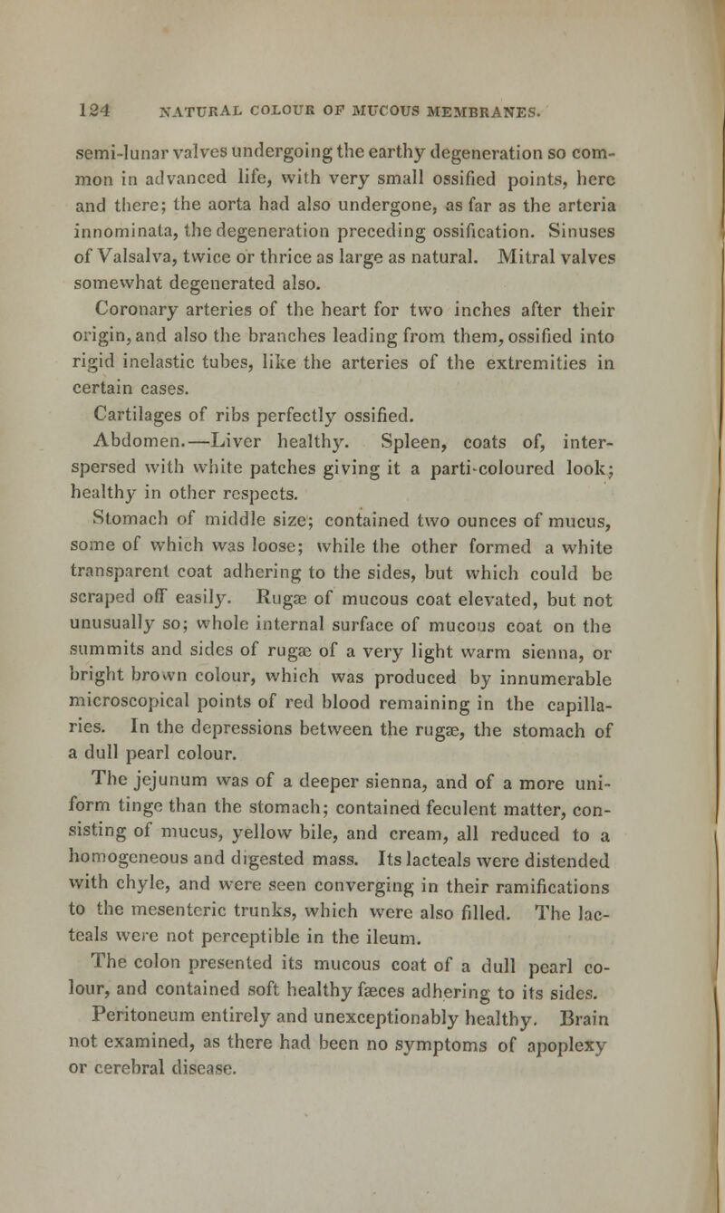 semi-lunar valves undergoing the earthy degeneration so com- mon in advanced life, with very small ossified points, here and there; the aorta had also undergone, as far as the arteria innominata, the degeneration preceding ossification. Sinuses of Valsalva, twice or thrice as large as natural. Mitral valves somewhat degenerated also. Coronary arteries of the heart for two inches after their origin, and also the branches leading from them, ossified into rigid inelastic tubes, like the arteries of the extremities in certain cases. Cartilages of ribs perfectlj'- ossified. Abdomen.—Liver healthy. Spleen, coats of, inter- spersed with white patches giving it a parti coloured lookj healthy in other respects. Stomach of middle size; contained two ounces of mucus, some of which was loose; while the other formed a white transparent coat adhering to the sides, but which could be scraped off easily. Rugae of mucous coat elevated, but not unusually so; whole internal surface of mucous coat on the summits and sides of ruga? of a very light warm sienna, or bright brown colour, which was produced by innumerable microscopical points of red blood remaining in the capilla- ries. In the depressions between the rugse, the stomach of a dull pearl colour. The jejunum was of a deeper sienna, and of a more uni- form tinge than the stomach; contained feculent matter, con- sisting of mucus, yellow bile, and cream, all reduced to a homogeneous and digested mass. Its lacteals were distended with chyle, and were seen converging in their ramifications to the mesenteric trunks, which were also filled. The lac- teals were not perceptible in the ileum. The colon presented its mucous coat of a dull pearl co- lour, and contained soft healthy faeces adhering to its sides. Peritoneum entirely and unexceptionably healthy. Brain not examined, as there had been no symptoms of apoplexy or cerebral disease.
