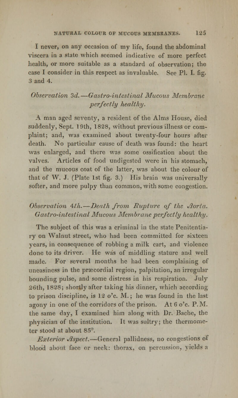 I never, on any occasion of my life, found the abdominal viscera in a state which seemed indicative of more perfect health, or more suitable as a standard of observation; the case I consider in this respect as invaluable. See PI. I. fig. 3 and 4. Observation 3d.—Gastro-intestinal Mucous Membrane perfectly healthy. A man aged seventy, a resident of the Alms House, died suddenly, Sept. 19th, 1828, without previous illness or com- plaint; and, was examined about twenty-four hours after death. No particular cause of death was found: the heart was enlarged, and there was some ossification about the valves. Articles of food undigested were in his stomach, and the mucous coat of the latter, was about the colour of that of W. J. (Plate 1st fig. 3.) His brain was universally softer, and more pulpy than common, with some congestion. Observation Ath.—Death from Rupture of the Aorta. Gastro-intestinal Mucous Membrane perfectly healthy. The subject of this was a criminal in the state Penitentia- ry on Walnut street, who had been committed for sixteen years, in consequence of robbing a milk cart, and violence done to its driver. He was of middling stature and well made. For several months he had been complaining of uneasiness in the prsecordial region, palpitation, an irregular bounding pulse, and some distress in his respiration. July 26th, 1828; shortly after taking his dinner, which according to prison discipline, is 12 o'c. M.; he was found in the last agony in one of the corridors of the prison. At 6 o'c. P.M. the same day, I examined him along with Dr. Bache, the physician of the institution. It was sultry; the thermome- ter stood at about 85°. Exterior Aspect.—General pallidness, no congestions of blood about face or neck: thorax, on percussion, yields a