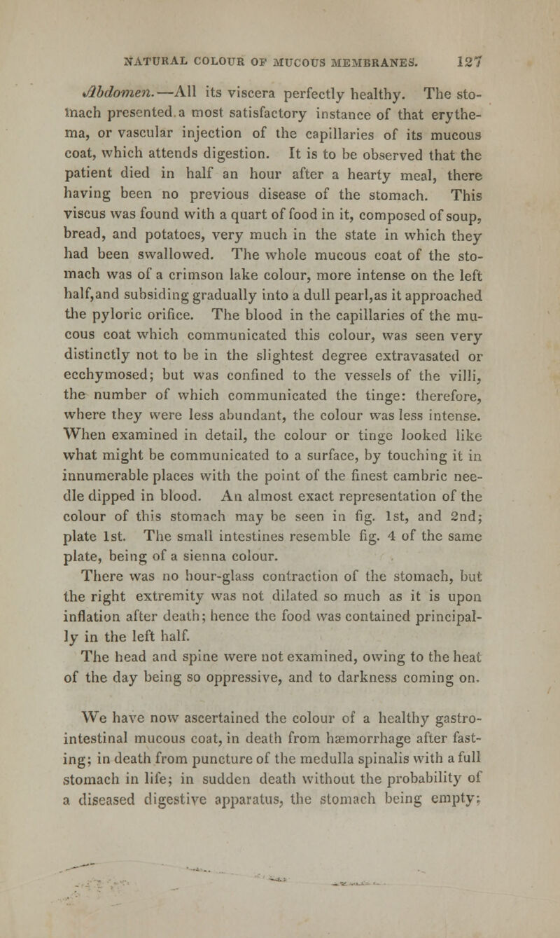 Jlhdomen.—All its viscera perfectly healthy. The sto- Inach presented, a most satisfactory instance of that erythe- ma, or vascular injection of the capillaries of its mucous coat, which attends digestion. It is to be observed that the patient died in half an hour after a hearty meal, there having been no previous disease of the stomach. This viscus was found with a quart of food in it, composed of soup, bread, and potatoes, very much in the state in which they had been swallowed. The whole mucous coat of the sto- mach was of a crimson lake colour, more intense on the left half,and subsiding gradually into a dull pearl,as it approached the pyloric orifice. The blood in the capillaries of the mu- cous coat which communicated this colour, was seen very distinctly not to be in the slightest degree extravasated or ecchymosed; but was confined to the vessels of the villi, the number of which communicated the tinge: therefore, where they were less abundant, the colour was less intense. When examined in detail, the colour or tinge looked like what might be communicated to a surface, by touching it in innumerable places with the point of the finest cambric nee- dle dipped in blood. An almost exact representation of the colour of this stomach may be seen in fig. 1st, and 2nd; plate 1st. The small intestines resemble fig. 4 of the same plate, being of a sienna colour. There was no hour-glass contraction of the stomach, but the right extremity was not dilated so much as it is upon inflation after death; hence the food was contained principal- ly in the left half. The head and spine were not examined, owing to the heat of the day being so oppressive, and to darkness coming on. We have now ascertained the colour of a healthy gastro- intestinal mucous coat, in death from haemorrhage after fast- ing; in death from puncture of the medulla spinalis with a full stomach in life; in sudden death without the probability of a diseased digestive apparatus, the stomach being empty;