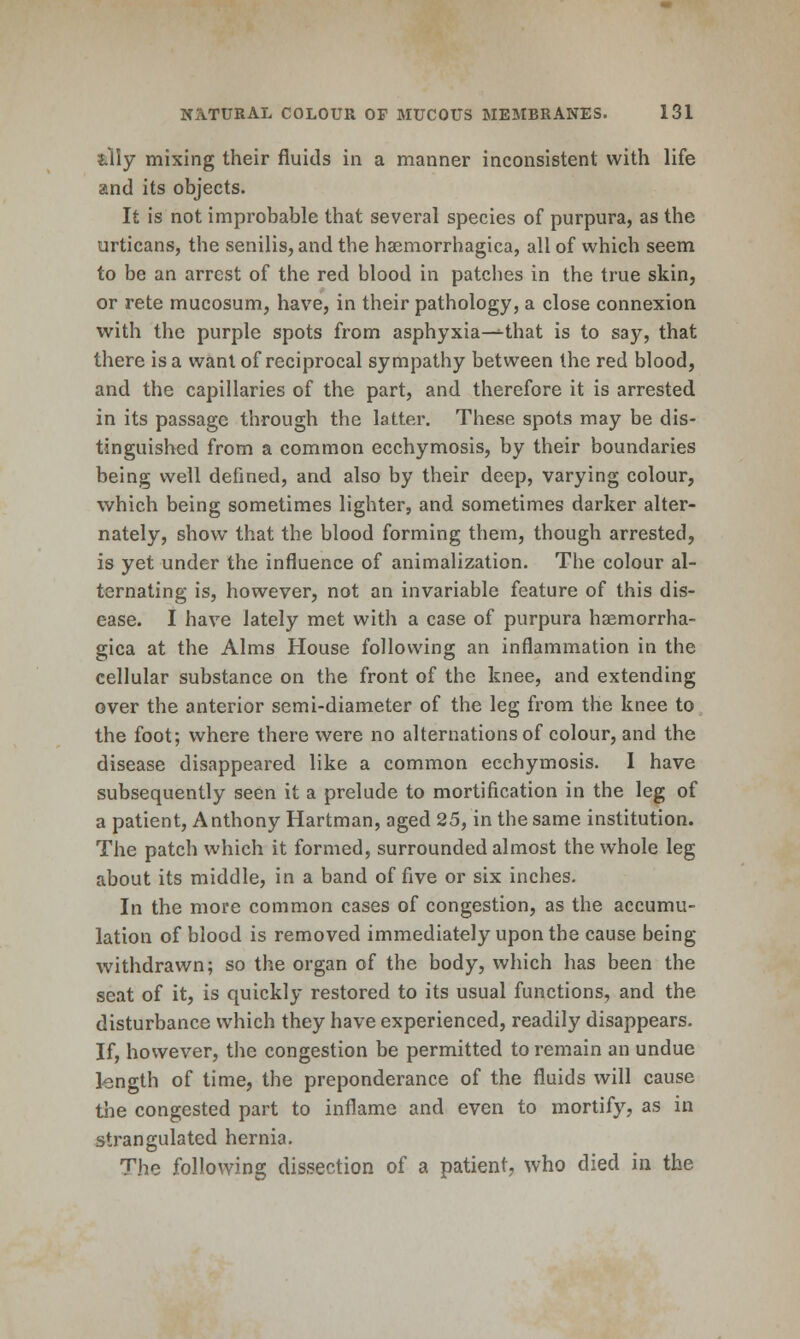 ?.lly mixing their fluids in a manner inconsistent with life and its objects. It is not improbable that several species of purpura, as the urticans, the senilis, and the hsemorrhagica, all of which seem to be an arrest of the red blood in patclies in the true skin, or rete mucosum, have, in their pathology, a close connexion with the purple spots from asphyxia—that is to say, that there is a want of reciprocal sympathy between the red blood, and the capillaries of the part, and therefore it is arrested in its passage through the latter. These spots may be dis- tinguished from a common ecchymosis, by their boundaries being well defined, and also by their deep, varying colour, which being sometimes lighter, and sometimes darker alter- nately, show that the blood forming them, though arrested, is yet under the influence of animalization. The colour al- ternating is, however, not an invariable feature of this dis- ease. I have lately met with a case of purpura haemorrha- gica at the Alms House following an inflammation in the cellular substance on the front of the knee, and extending over the anterior semi-diameter of the leg from the knee to the foot; where there were no alternationsof colour, and the disease disappeared like a common ecchymosis. I have subsequently seen it a prelude to mortification in the leg of a patient, Anthony Hartman, aged 25, in the same institution. The patch which it formed, surrounded almost the whole leg about its middle, in a band of five or six inches. In the more common cases of congestion, as the accumu- lation of blood is removed immediately upon the cause being withdrawn; so the organ of the body, which has been the seat of it, is quickly restored to its usual functions, and the disturbance which they have experienced, readily disappears. If, however, the congestion be permitted to remain an undue length of time, the preponderance of the fluids will cause tlie congested part to inflame and even to mortify, as in strangulated hernia. The following dissection of a patient, who died in the