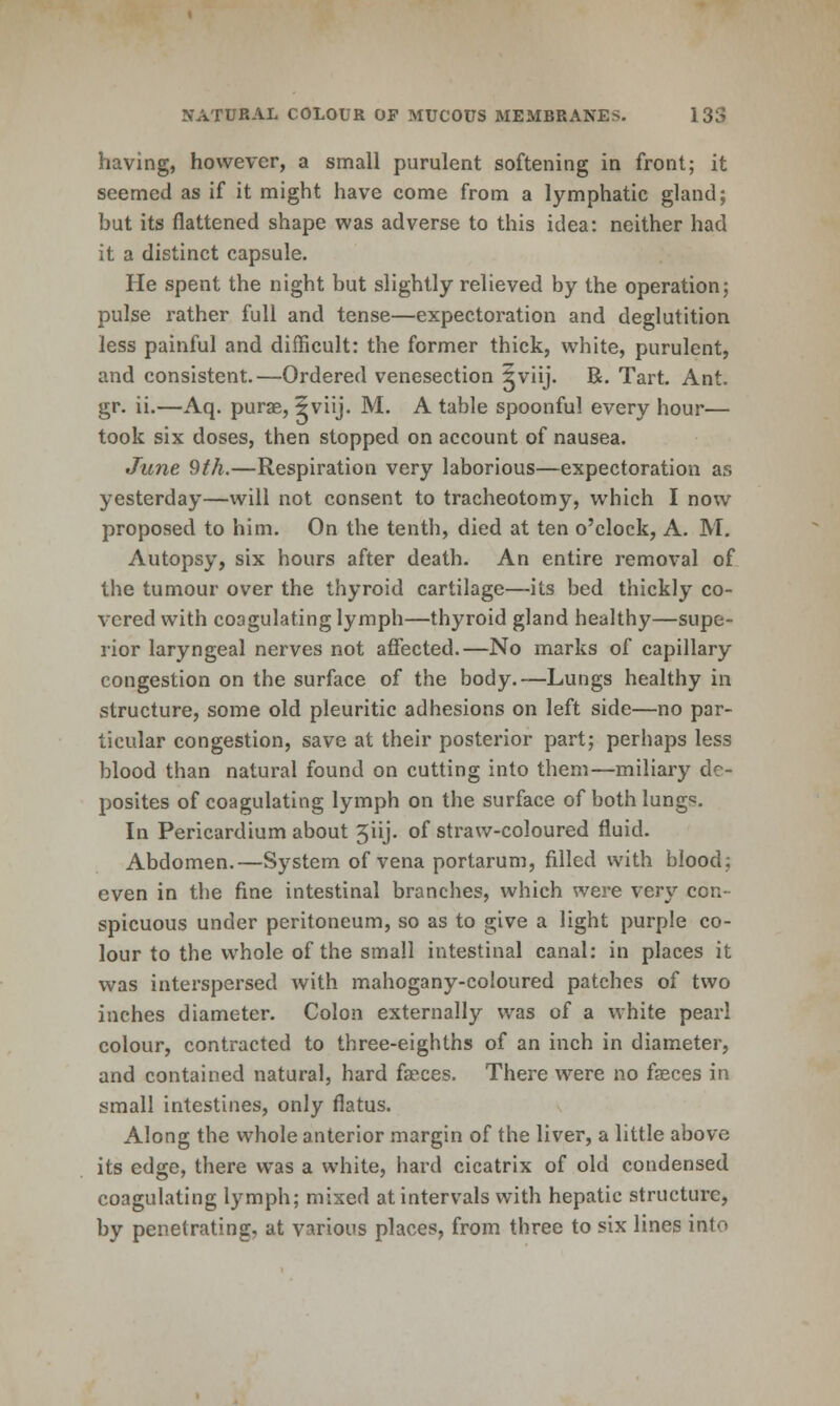 having, however, a small purulent softening in front; it seemed as if it might have come from a lymphatic gland; but its flattened shape was adverse to this idea: neither had it a distinct capsule. He spent the night but slightly relieved by the operation; pulse rather full and tense—expectoration and deglutition less painful and difficult: the former thick, white, purulent, and consistent.—Ordered venesection ^viij. R. Tart. Ant. gr. ii.—Aq. purge, 5viij. M. A table spoonful every hour— took six doses, then stopped on account of nausea. June 9th.—Respiration very laborious—expectoration as yesterday—will not consent to tracheotomy, which I now proposed to him. On the tenth, died at ten o'clock, A. M, Autopsy, six hours after death. An entire removal of the tumour over the thyroid cartilage—its bed thickly co- vered with coagulating lymph—thyroid gland healthy—supe- rior laryngeal nerves not affected.—No marks of capillary congestion on the surface of the body.—Lungs healthy in structure, some old pleuritic adhesions on left side—no par- ticular congestion, save at their posterior part; perhaps less blood than natural found on cutting into them—miliary dc- posites of coagulating lymph on the surface of both lungs. In Pericardium about 5iij. of straw-coloured fluid. Abdomen.—System of vena portarum, filled with blood; even in the fine intestinal branches, which were very con- spicuous under peritoneum, so as to give a light purple co- lour to the whole of the small intestinal canal: in places it was interspersed with mahogany-coloured patches of two inches diameter. Colon externally was of a white pearl colour, contracted to three-eighths of an inch in diameter, and contained natural, hard faeces. There were no faeces in small intestines, only flatus. Along the whole anterior margin of the liver, a little above its edge, there was a white, hard cicatrix of old condensed coagulating lymph; mixed at intervals with hepatic structure, by penetrating, at various places, from three to six lines into