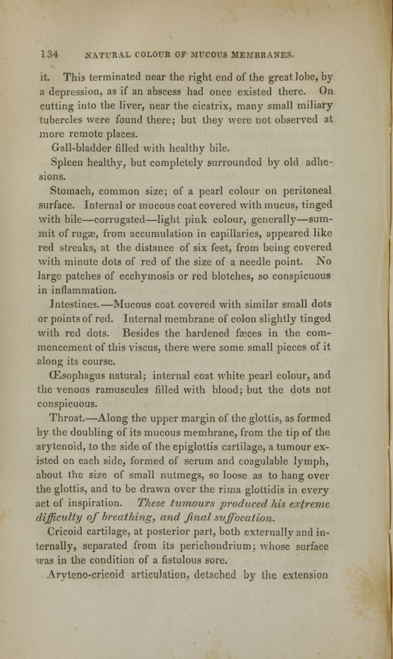 it. This terminated near the right end of the great lobe, by a depression, as if an abscess had once existed there. On cutting into the liver, near the cicatrix, many small miliary tubercles were found there; but they were not observed at more remote places. Gall-bladder filled with healthy bile. Spleen healthy, but completely surrounded by old adhe- sions. Stomach, common size; of a pearl colour on peritoneal surface. Internal or mucous coat covered with mucus, tinged with bile—corrugated—light pink colour, generally—sum- mit of rugae, from accumulation in capillaries, appeared like red streaks, at the distance of six feet, from being covered with minute dots of red of the size of a needle point. No large patches of ecchymosis or red blotches, so conspicuous in inflammation. Intestines.—Mucous coat covered with similar small dots or points of red. Internal membrane of colon slightly tinged with red dots. Besides the hardened faeces in the com- mencement of this viscus, there were some small pieces of it along its course. (Esophagus natural; internal coat white pearl colour, and the venous ramuscules filled with blood; but the dots not conspicuous. Throat.—Along the upper margin of the glottis, as formed by the doubling of its mucous membrane, from the tip of the arytenoid, to the side of the epiglottis cartilage, a tumour ex- isted on each side, formed of scrum and coagulable lymph, about the size of small nutmegs, so loose as to hang over the glottis, and to be drawn over the rima glottidis in every act of inspiration. These tu^nours produced his extreme difficulty of breathing, and final suffocation. Cricoid cartilage, at posterior part, both externally and in- ternally, separated from its perichondrium; whose surface was in the condition of a fistulous sore. Aryteno-cricoid articulation, detached by the extension