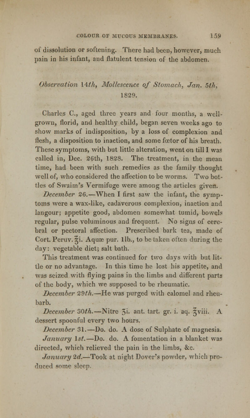 of dissolution or softening. There had been, however, much pain in his infant, and flatulent tension of the abdomen. Observation I4th, Molkscence of Stomach, Jan. 5th, 1829. Charles C, aged three years and four months, a well- grown, florid, and healthy child, began seven weeks ago to show marks of indisposition, by a loss of complexion and flesh, a disposition to inaction, and some foetor of his breath. These symptoms, with but little alteration, went on till I was called in, Dec. 26th, 1828. The treatment, in the mean time, had been with such remedies as the family thought well of, who considered the affection to be worms. Two bot- tles of Swaim's Vermifuge were among the articles given. December 2Q.—When I first saw the infant, the symp- toms were a wax-like, cadaverous complexion, inaction and langour; appetite good, abdomen somewhat tumid, bowels regular, pulse voluminous and frequent. No signs of cere- bral or pectoral affection. Prescribed bark tea, made of Cort. Peruv. 5i. Aquae pur. lib., to be taken often during the day; vegetable diet; salt bath. This treatment was continued for two days with but lit- tle or no advantage. In this time he lost his appetite, and was seized with flying pains in the limbs and different parts of the body, which we supposed to be rheumatic. December 29th.—He was purged with calomel and rheu- barb. December 30th.—Nitre 5^- ^^^' tart. gr. i. aq. ^viii. A dessert spoonful every two hours. December 31.—Do. do. A dose of Sulphate of magnesia. January \st.—Do. do. A fomentation in a blanket was directed, which relieved the pain in the limbs, &c. January 2d.—Took at night Dover's powder, which pro- duced some sleep.