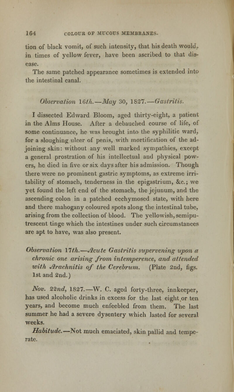 tion of black vomit, of such intensit}'^, that his death woalJ., in times of yellow fever, have been ascribed to that dis- ease. The same patched appearance sometimes is extended into the intestinal canal. Observation 16fh.—Maj/ 30, 1827.—Gastritis. I dissected Edward Bloom, aged thirty-eight, a patient in the Alms House. After a debauched course of life, of some continuance, he was brought into the syphilitic ward, for a sloughing ulcer of penis, with mortification of the ad- joining skin: without any well marked sympathies, except a general prostration of his intellectual and physical pow- ers, he died in five or six days after his admission. Though there were no prominent gastric symptoms, as extreme irri- tability of stomach, tenderness in the epigastrium, &c.; we yet found the left end of the stomach, the jejunum, and the ascending colon in a patched ecchymosed state, with here and there mahogany coloured spots along the intestinal tube, arising from the collection of blood. The yellowish, semipu- trescent tinge which the intestines under such circumstances are apt to have, was also present. Observation Xlth.—Jicute Gastritis supervening upon a chronic one arising from intemperence, and attended with Arachnitis of the Cerebrum. (Plate 2nd, figs. 1st and 2nd.) Nov. 22nd, 1827.—W. C. aged forty-three, innkeeper, has used alcoholic drinks in excess for the last eight or ten years, and become much enfeebled from them. The last summer he had a severe dysentery which lasted for several weeks. Habitude.—Not much emaciated, skin pallid and tempe- rate.