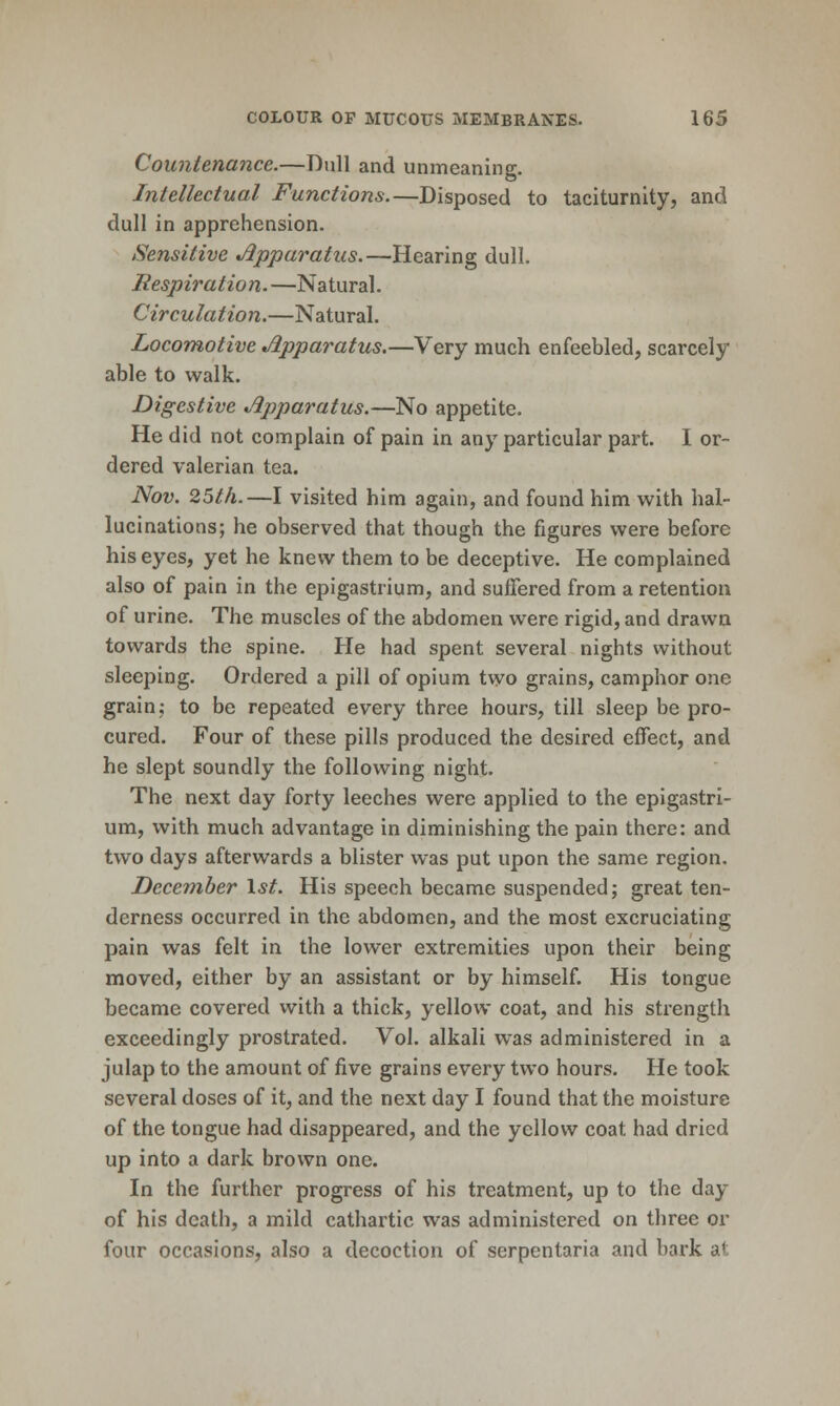 Countenance.—Dull and unmeaning. Intellectual Functions.—Disposed to taciturnity, and dull in apprehension. Sensitive Apparatus.—Hearing dull. Respiration.—Natural. Circulation.—Natural. Locomotive Apparatus.—Very much enfeebled, scarcely able to walk. Digestive Apparatus.—No appetite. He did not complain of pain in any particular part. I or- dered valerian tea. Nov. 25th.—I visited him again, and found him with hal- lucinations; he observed that though the figures were before his eyes, yet he knew them to be deceptive. He complained also of pain in the epigastrium, and suffered from a retention of urine. The muscles of the abdomen were rigid, and drawn towards the spine. He had spent several nights without sleeping. Ordered a pill of opium two grains, camphor one grain; to be repeated every three hours, till sleep be pro- cured. Four of these pills produced the desired effect, and he slept soundly the following night. The next day forty leeches were applied to the epigastri- um, with much advantage in diminishing the pain there: and two days afterwards a blister was put upon the same region. December \st. His speech became suspended; great ten- derness occurred in the abdomen, and the most excruciating pain was felt in the lower extremities upon their being moved, either by an assistant or by himself. His tongue became covered with a thick, yellow coat, and his strength exceedingly prostrated. Vol. alkali was administered in a julap to the amount of five grains every two hours. He took several doses of it, and the next day I found that the moisture of the tongue had disappeared, and the yellow coat had dried up into a dark brown one. In the further progress of his treatment, up to the day of his death, a mild cathartic was administered on three or four occasions, also a decoction of serpentaria and bark at