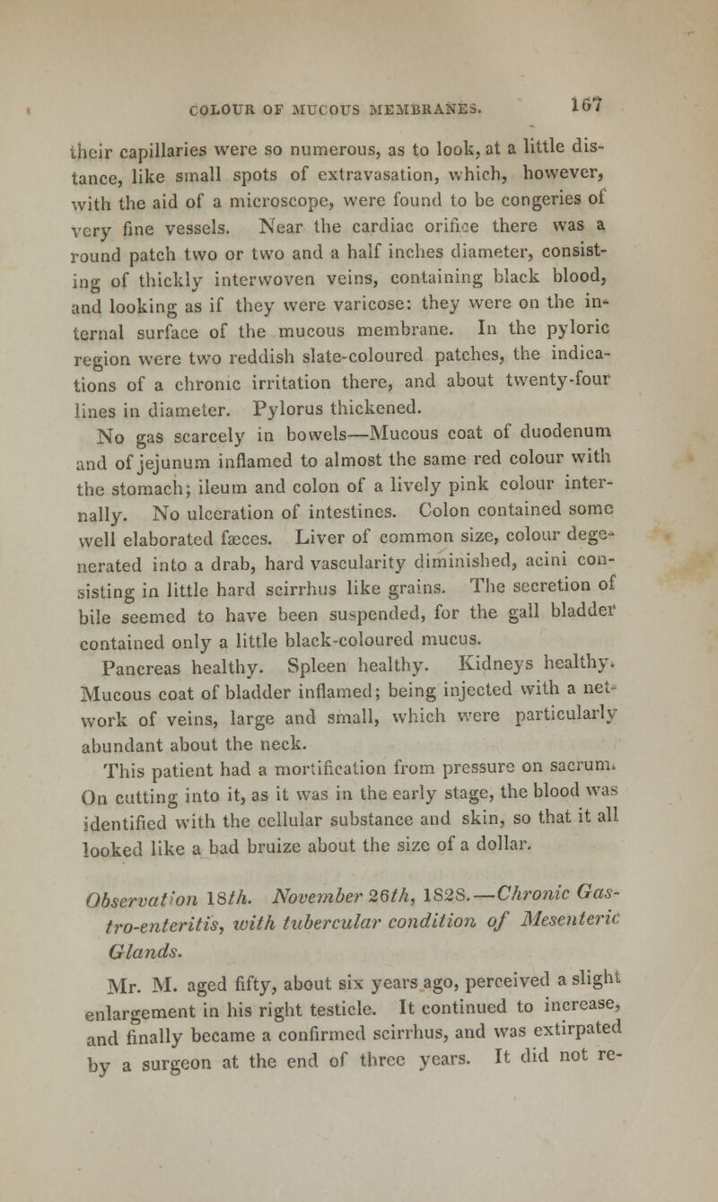 let their capillaries were so numerous, as to look, at a little dis- tance, like small spots of extravasation, which, however, with the aid of a microscope, were found to be congeries of very fine vessels. Near the cardiac orifice there was a round patch two or two and a half inches diameter, consist- ing of thickly interwoven veins, containing black blood, and looking as if they were varicose: they were on the in- ternal surface of the mucous membrane. In the pyloric region were two reddish slate-coloured patches, the indica- tions of a chronic irritation there, and about twenty-four lines in diameter. Pylorus thickened. No gas scarcely in bowels—Mucous coat of duodenum and of jejunum inflamed to almost the same red colour with the stomach; ileum and colon of a lively pink colour inter- nally. No ulceration of intestines. Colon contained some well elaborated faeces. Liver of common size, colour dege- nerated into a drab, hard vascularity diminished, acini con- sisting in little hard scirrhus like grains. The secretion of bile seemed to have been suspended, for the gall bladdei' contained only a little black-coloured mucus. Pancreas healthy. Spleen healthy. Kidneys healthy. Mucous coat of bladder inflamed; being injected with a net- work of veins, large and small, which were particularly abundant about the neck. This patient had a mortification from pressure on sacrum. On catting into it, as it was in the early stage, the blood was identified with the cellular substance and skin, so that it all looked like a bad bruize about the size of a dollar. Observation 18M. November 26/A, lS2S.~Chronic Gas- tro-enteritis, with tubercular condition of Mesenteric Glands. Mr. M. aged fifty, about six years ago, perceived a slight enlargement in his right testicle. It continued to increase, and finally became a confirmed scirrhus, and was extirpated by a surgeon at the end of three years. It did not re-