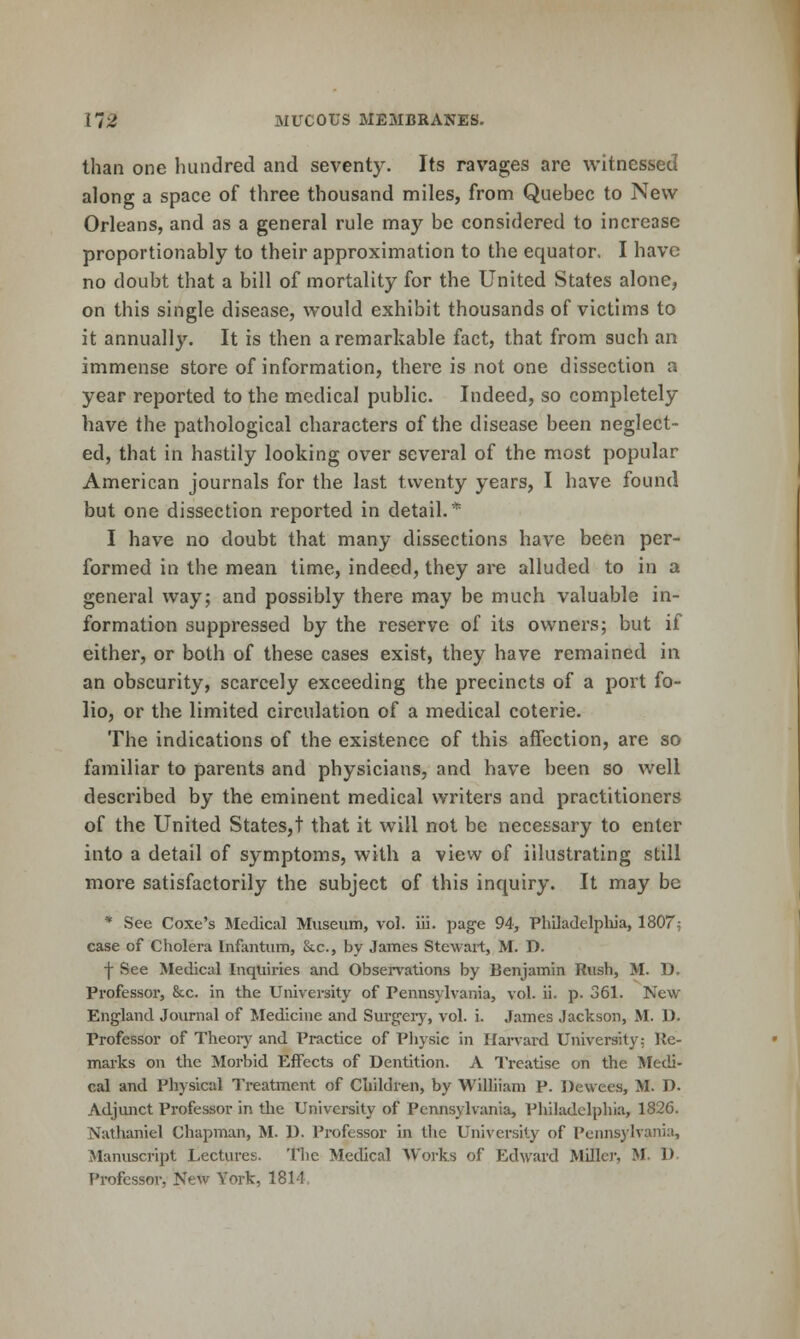 than one iiundred and seventy. Its ravages are witnessed along a space of three thousand miles, from Quebec to New Orleans, and as a general rule may be considered to increase proportionably to their approximation to the equator. I have no doubt that a bill of mortality for the United States alone, on this single disease, would exhibit thousands of victims to it annually. It is then a remarkable fact, that from such an immense store of information, there is not one dissection a year reported to the medical public. Indeed, so completely have the pathological characters of the disease been neglect- ed, that in hastily looking over several of the most popular American journals for the last twenty years, I have found but one dissection reported in detail.* I have no doubt that many dissections have been per- formed in the mean time, indeed, they are alluded to in a general way; and possibly there may be much valuable in- formation suppressed by the reserve of its owners; but if either, or both of these cases exist, they have remained in an obscurity, scarcely exceeding the precincts of a port fo- lio, or the limited circulation of a medical coterie. The indications of the existence of this affection, are so familiar to parents and physicians, and have been so well described by the eminent medical writers and practitioners of the United States,! that it will not be necessary to enter into a detail of symptoms, with a view of illustrating still more satisfactorily the subject of this inquiry. It may be * See Coxe's Medical Museum, vol. iii. page 94, Philadelpliia, 1807^ case of Cholera Infantum, &c., by James Stewart, M. D. ■j- See Medical Inquiries and Observations by Benjamin Rush, M. D. Professor, &c. in the University of Pennsylvania, vol. ii. p. 361. New England Journal of Medicine and Surgeiy, vol. i. James Jackson, M. U. Professor of Theory and Practice of Pliysic in Harvard University: Ile- mai-ks on the Morbid Effects of Dentition. A Treatise on the Medi- cal and Physical Treatment of Children, by Williiam P. Dewees, M. D. Adjunct Professor in tlie University of Pennsylvania, Philadelphia, 1826. Nathaniel Chapman, M. D. Professor in the University of Pennsylvania, Manuscript Lectui-es. The Medical Works of Edward Miller, M. D Professor, New York, 1814,