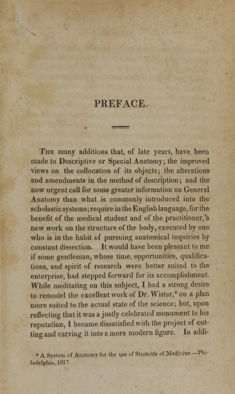 PREFACE The many additions that, of late years, have been made to Descriptive or Special Anatomy; the improved views on the collocation of its objects; the alterations and amendments in the method of description; and the now urgent call for some greater information on General Anatomy than what is commonly introduced into the scholastic systems; require in the E nglish language, for the benefit of the medical student and of the practitioner, a new work on the structure of the body, executed by one who is in the habit of pursuing anatomical inquiries by constant dissection. It would have been pleasant to me if some gentleman, whose time, opportunities, qualifica- tions, and spirit of research were better suited to the enterprise, had stepped forward for its accomplishment. While meditating on this subject, I had a strong desire to remodel the excellent work of Dr. Wistar,*on a plan more suited to the actual state of the science; but, upon reflecting that it was a justly celebrated monument to his reputation, I became dissatisfied with the project of cut- ting and carving it into a more modern figure. In addi- * A System of Anatomy for the use of Students of Medicine — Phi - ladelphia,1817