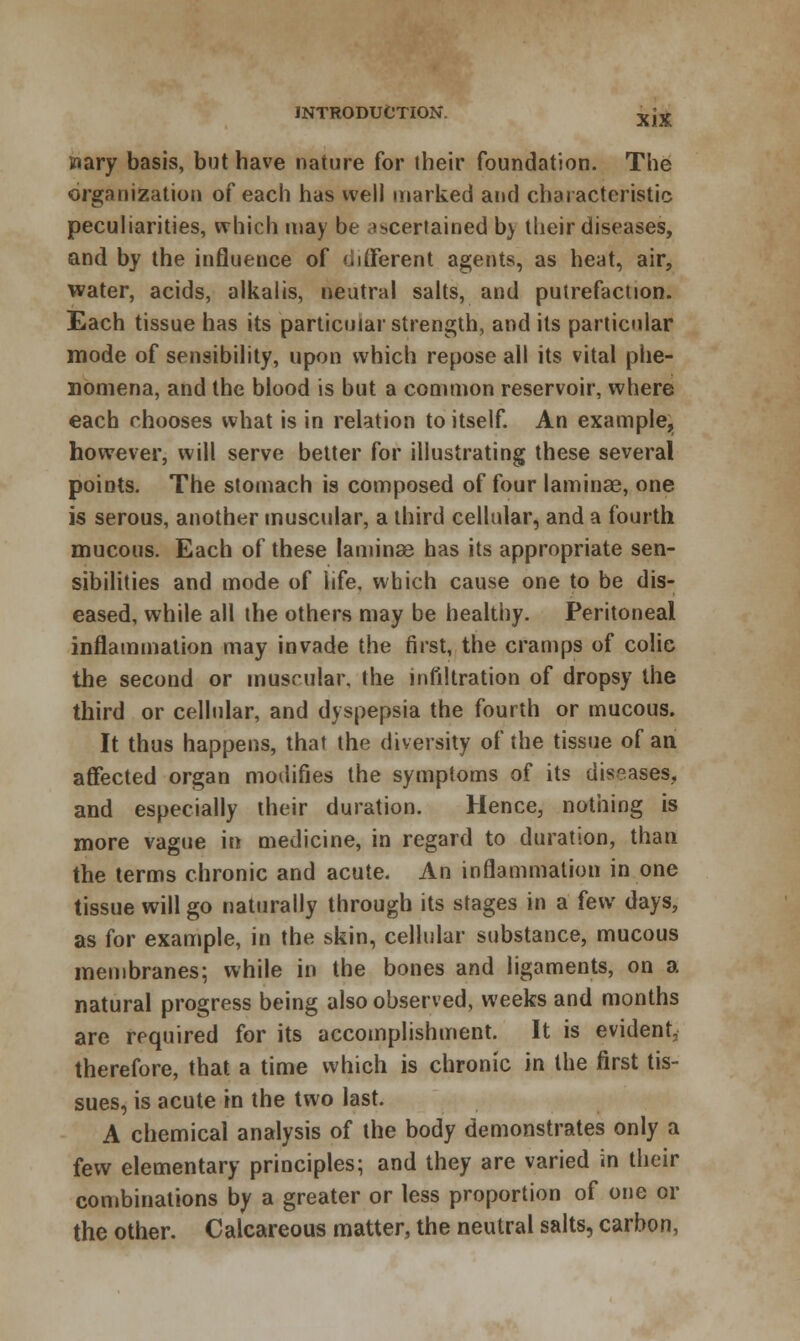 XJX mary basis, but have nature for their foundation. The organization of each has well marked and characteristic peculiarities, which may be ascertained bv their diseases, and by the influence of different agents, as heat, air, water, acids, alkalis, neutral salts, and putrefaction. Each tissue has its particular strength, and its particular mode of sensibility, upon which repose all its vital phe- nomena, and the blood is but a common reservoir, where each chooses what is in relation to itself. An example,, however, will serve better for illustrating these several points. The stomach is composed of four laminae, one is serous, another muscular, a third cellular, and a fourth mucous. Each of these laminae has its appropriate sen- sibilities and mode of life, which cause one to be dis- eased, while all the others may be healthy. Peritoneal inflammation may invade the first, the cramps of colic the second or muscular, the infiltration of dropsy the third or cellular, and dyspepsia the fourth or mucous. It thus happens, that the diversity of the tissue of an affected organ modifies the symptoms of its diseases, and especially their duration. Hence, nothing is more vague in medicine, in regard to duration, than the terms chronic and acute. An inflammation in one tissue will go naturally through its stages in a few days, as for example, in the skin, cellular substance, mucous membranes; while in the bones and ligaments, on a natural progress being also observed, weeks and months are required for its accomplishment. It is evident, therefore, that a time which is chronic in the first tis- sues, is acute in the two last. A chemical analysis of the body demonstrates only a few elementary principles; and they are varied in their combinations by a greater or less proportion of one or the other. Calcareous matter, the neutral salts, carbon,