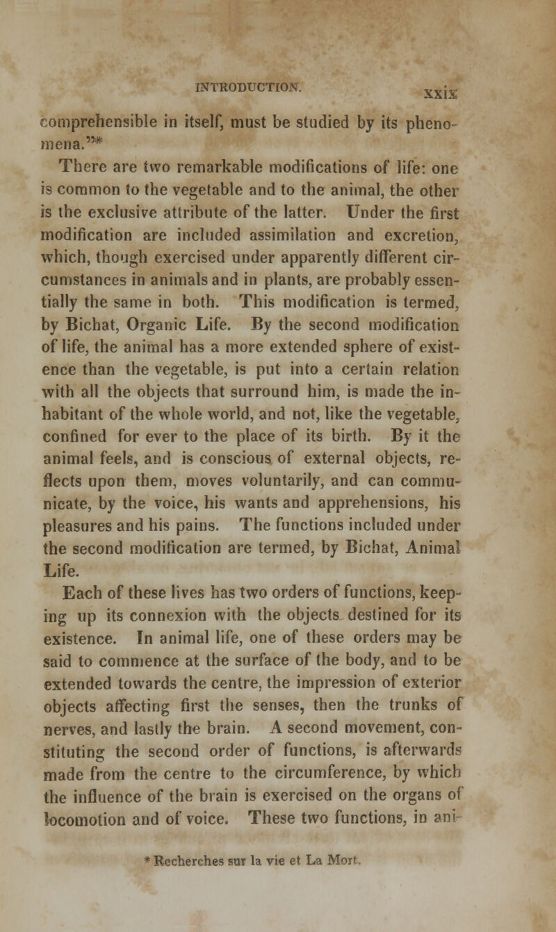 comprehensible in itself, must be studied by its pheno- mena.* There are two remarkable modifications of life: one is common to the vegetable and to the animal, the other is the exclusive attribute of the latter. Under the first modification are included assimilation and excretion, which, though exercised under apparently different cir- cumstances in animals and in plants, are probably essen- tially the same in both. This modification is termed, by Bichat, Organic Life. By the second modification of life, the animal has a more extended sphere of exist- ence than the vegetable, is put into a certain relation with all the objects that surround him, is made the in- habitant of the whole world, and not, like the vegetable, confined for ever to the place of its birth. By it the animal feels, and is conscious of external objects, re- flects upon them, moves voluntarily, and can commu- nicate, by the voice, his wants and apprehensions, his pleasures and his pains. The functions included under the second modification are termed, by Bichat, Animal Life. Each of these lives has two orders of functions, keep- ing up its connexion with the objects destined for its existence. In animal life, one of these orders may be said to commence at the surface of the body, and to be extended towards the centre, the impression of exterior objects affecting first the senses, then the trunks of nerves, and lastly the brain. A second movement, con- stituting the second order of functions, is afterwards made from the centre to the circumference, by which the influence of the brain is exercised on the organs of locomotion and of voice. These two functions, in ani * Recherches sur la vie et La Moit,