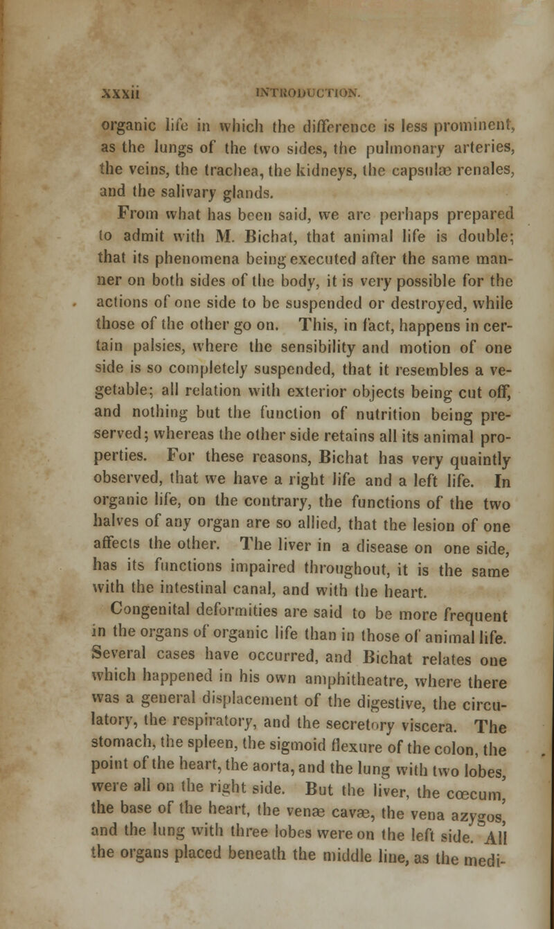 organic life in which the difference is less prominent, as the lungs of the two sides, the pulmonary arteries, the veins, the trachea, the kidneys, the capsulas renales, and the salivary glands. From what has been said, we are perhaps prepared to admit with M. Bichat, that animal life is double; that its phenomena being executed after the same man- ner on both sides of the body, it is very possible for the actions of one side to be suspended or destroyed, while those of the other go on. This, in fact, happens in cer- tain palsies, where the sensibility and motion of one side is so completely suspended, that it resembles a ve- getable; all relation with exterior objects being cut off, and nothing but the function of nutrition being pre- served; whereas the other side retains all its animal pro- perties. For these reasons, Bichat has very quaintly observed, that we have a right life and a left life. In organic life, on the contrary, the functions of the two halves of any organ are so allied, that the lesion of one affects the other. The liver in a disease on one side, has its functions impaired throughout, it is the same with the intestinal canal, and with the heart. Congenital deformities are said to be more frequent in the organs of organic life than in those of animal life. Several cases have occurred, and Bichat relates one which happened in his own amphitheatre, where there was a general displacement of the digestive, the circu- latory, the respiratory, and the secretory viscera. The stomach, the spleen, the sigmoid flexure of the colon, the point of the heart, the aorta, and the lung with two lobes, were all on the right side. But the liver, the ccecum' the base of the heart, the venae cavse, the vena azygos^ and the lung with three lobes were on the left side. All the organs placed beneath the middle line, as the medi-