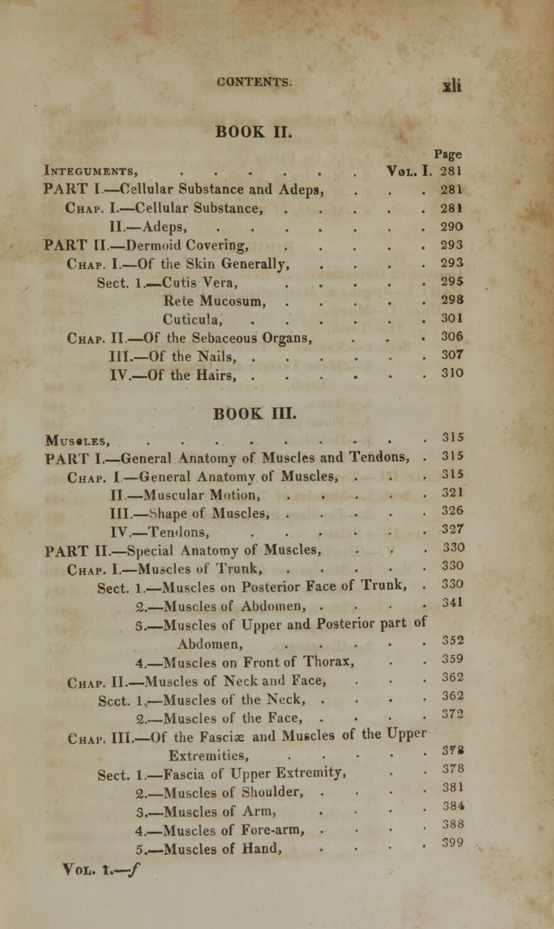 BOOK II. Integuments, PART I.—Cellular Substance and Adeps, Chap. I.—Cellular Substance, II.—Adeps, PART II—Dermoid Covering, Chap. I.—Of the Skin Generally, Sect. 1.—Cutis Vera, Rete Mucosum, Cuticula, Chap. II.—Of the Sebaceous Organs, III.—Of the Nails, . IV.—Of the Hairs, . Page Vol. I. 281 . 281 . 281 . 290 . 293 . 293 . 295 . 298 . 301 . 306 . 307 . 310 BOOK III. MUS«LES, ......-• PART I.—General \natomy of Muscles and Tendons, Chap. I—General Anatomy of Muscles, . II.—Muscular Motion, .... III.—Shape of Muscles, .... IV.—Tendons, PART II.—Special Anatomy of Muscles, Chap. 1.—Muscles of Trunk, .... Sect. 1.—Muscles on Posterior Face of Trunk, 2.—Muscles of Abdomen, . 3.—Muscles of Upper and Posterior part of Abdomen, 4.—Muscles on Front of Thorax, Chap. II.—Muscles of Neck and Face, Sect. 1,—Muscles of the Neck, . 2.—Muscles of the Face, . Chap. III.—Of the Fasciae and Muscles of the Upper Extremities, . Sect. 1.—Fascia of Upper Extremity, 2.—Muscles of Shoulder, . 3.—Muscles of Arm, 4.—Muscles of Fore-arm, . 5.—Muscles of Hand, Vol. 1.—/ 315 315 315 321 326 327 330 330 330 341 352 359 362 362 372 378 378 381 384 388 399