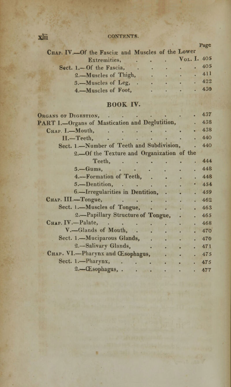 Page Chap. IV Of the Fasciae and Muscles of the Lower Extremities, . . . Vol. I. 405 Sect. 1.—Of the Fascia, 405 2.—Muscles of Thigh, . . . -411 3.—Muscles of Leg, 422 4.—Muscles of Foot, . • . .43d BOOK IV. Organs of Digestion, ...... PART I.—Organs of Mastication and Deglutition, Chap. I.—Mouth, II.—Teeth, Sect. 1.—Number of Teeth and Subdivision, 2.—Of the Texture and Organization of Teeth, 3.—Gums, 4.—Formation of Teeth, 5.—Dentition, 6—Irregularities in Dentition, Chap. III.—Tongue, Sect. 1.—Muscles of Tongue, 2—Papillary Structure of Tongue, Chap. IV.—Palate, .... V.—Glands of Mouth, . Sect. 1.—Muciparous Glands, 2.—Salivary Glands, Chap. VI.—Pharynx and Oesophagus, Sect. 1.—Pharynx, 2.—(Esophagus, . the 437 438 438 440 440 444 448 448 454 459 462 463 465 468 470 470 471 475 475 477