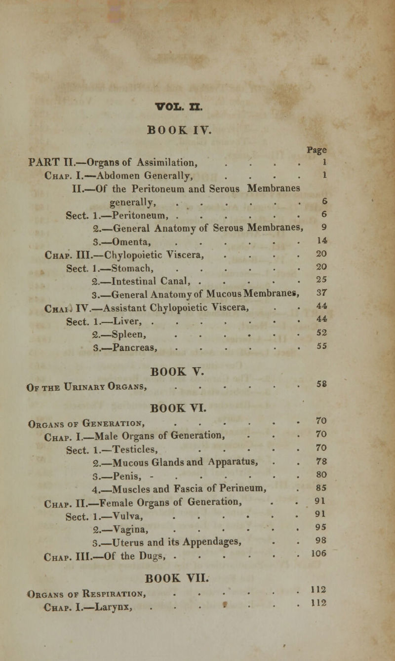 vol. n. BOOK IV. PART II.—Organs of Assimilation, Chap. I.—Abdomen Generally, II.—Of the Peritoneum and Serous Membranes generally, ..... Sect. 1.—Peritoneum, 2.—General Anatomy of Serous Membranes 3.—Omenta, Chap. III.—Chylopoietic Viscera, Sect. 1.—Stomach, 2.—Intestinal Canal, .... 3.—General Anatomy of Mucous Membranes, Chai; IV.—Assistant Chylopoietic Viscera, Sect. 1.—Liver, . . . 2.—Spleen, 3.—Pancreas, Page 1 6 6 9 14 20 20 25 37 44 44 52 55 BOOK V. Of the Urinary Organs, 58 BOOK VI. Organs of Generation, .... Chap. I.—Male Organs of Generation, Sect. 1.—Testicles, 2.—Mucous Glands and Apparatus, 3.—Penis, - 4.—Muscles and Fascia of Perineum, Chap. II.—Female Organs of Generation, Sect. 1.—Vulva 2.—Vagina, .... 3.—Uterus and its Appendages, Chap. Ill.—Of the Dugs, .... BOOK VII. Organs of Respiration, .... Chap. I.—Larynx, • ro 70 70 78 80 85 91 91 95 98 106 112 112