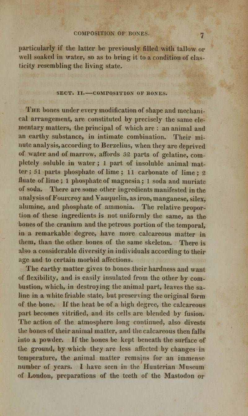 particularly if the latter be previously filled with tallow or well soaked in water, so as to bring it to a condition of elas- ticity resembling the living state. SECT. II.—COMPOSITION OF BONES. The bones under every modification of shape and mechani- cal arrangement, arc constituted by precisely the same ele- mentary matters, the principal of which are : an animal and an earthy substance, in intimate combination. Their mi- nute analysis, according to Berzelius, when they are deprived of water and of marrow, affords 32 parts of gelatine, com- pletely soluble in water; 1 part of insoluble animal mat- ter; 51 parts phosphate of lime; 11 carbonate of lime; 2 fluate of lime; 1 phosphate of magnesia; 1 soda and muriate of soda. There are some other ingredients manifested in the analysis of Fourcroy and Vauquelin, as iron, manganese, silex, alumine, and phosphate of ammonia. The relative propor- tion of these ingredients is not uniformly the same, as the bones of the cranium and the petrous portion of the temporal, in a remarkable degree, have more calcareous matter in them, than the other bones of the same skeleton. There is also a considerable diversity in individuals according to their age and to certain morbid affections. The earthy matter gives to bones their hardness and want of flexibility, and is easily insulated from the other by com- bustion, which, in destroying the animal part, leaves the sa- line in a white friable state, but preserving the original form of the bone. If the heat be of a high degree, the calcareous part becomes vitrified, and its cells are blended by fusion. The action of the atmosphere long continued, also divests the bones of their animal matter, and the calcareous then falls into a powder. If the bones be kept beneath the surface of the ground, by which they are less affected by changes in temperature, the animal matter remains for an immense number of years. I have seen in the Hunterian Museum of London, preparations of the teeth of the Mastodon or