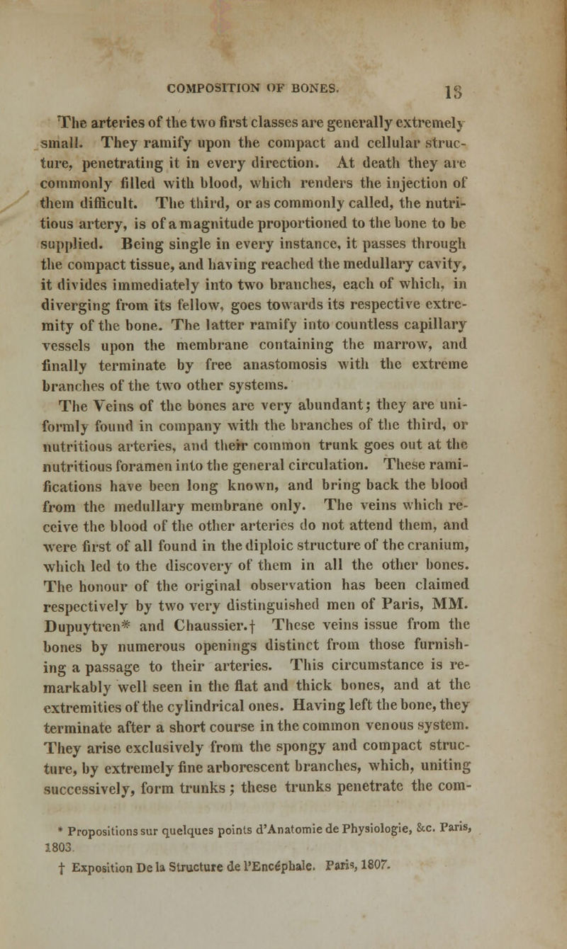 The arteries of the two first classes are generally extremely small. They ramify upon the compact and cellular struc- ture, penetrating it in every direction. At death they arc commonly filled with blood, which renders the injection of them difficult. The third, or as commonly called, the nutri- tious artery, is of a magnitude proportioned to the bone to be supplied. Being single in every instance, it passes through the compact tissue, and having reached the medullary cavity, it divides immediately into two branches, each of which, in diverging from its fellow, goes towards its respective extre- mity of the bone. The latter ramify into countless capillary vessels upon the membrane containing the marrow, and finally terminate by free anastomosis with the extreme branches of the two other systems. The Veins of the bones are very abundant; they are uni- formly found in company with the branches of the third, or nutritious arteries, and their common trunk goes out at the nutritious foramen into the general circulation. These rami- fications have been long known, and bring back the blood from the medullary membrane only. The veins which re- ceive the blood of the other arteries do not attend them, and were first of all found in the diploic structure of the cranium, which led to the discovery of them in all the other bones. The honour of the original observation has been claimed respectively by two very distinguished men of Paris, MM. Dupuytren* and Chaussier.f These veins issue from the bones by numerous openings distinct from those furnish- ing a passage to their arteries. This circumstance is re- markably well seen in the flat and thick bones, and at the extremities of the cylindrical ones. Having left the bone, they terminate after a short course in the common venous system. They arise exclusively from the spongy and compact struc- ture, by extremely fine arborescent branches, which, uniting successively, form trunks; these trunks penetrate the com- * Propositions sur quelques points d'Anatomiede Physiologic &c. Pans, 1803. t Exposition De la Structure de l'Encepbale. Paris, 1807.