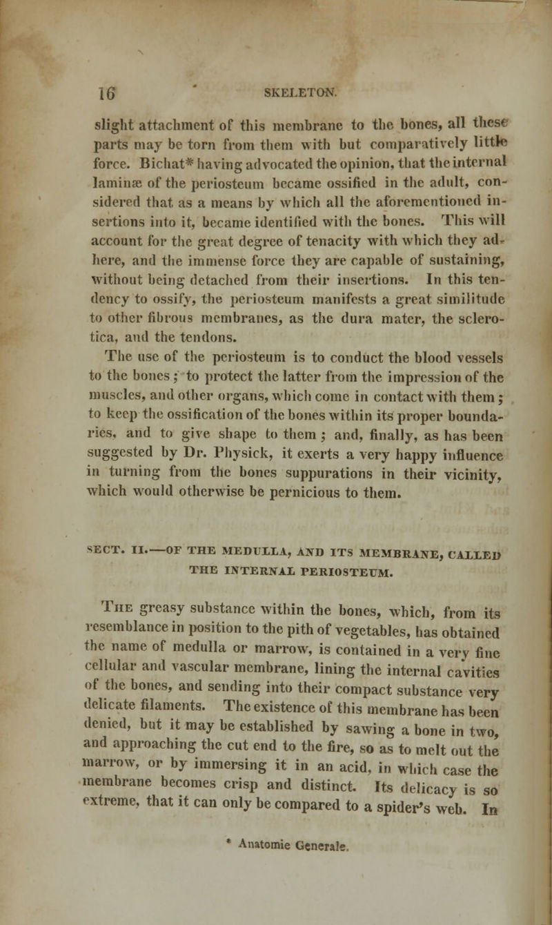 slight attachment of this membrane to the bones, all these parts may be torn from them with but comparatively little force. Bichat* having advocated the opinion, that the internal laminae of the periosteum became ossified in the adult, con- sidered that as a means by which all the aforementioned in- sertions into it, became identified with the bones. This will account for the great degree of tenacity with which they ad- here, and the immense force they are capable of sustaining, without being detached from their insertions. In this ten- dency to ossify, the periosteum manifests a great similitude to other fibrous membranes, as the dura mater, the sclero- tica, and the tendons. The use of the periosteum is to conduct the blood vessels to the bones;' to protect the latter from the impression of the muscles, and other organs, which come in contact with them; to keep the ossification of the bones within its proper bounda- ries, and to give shape to them ; and, finally, as has been suggested by Dr. Physick, it exerts a very happy influence in turning from the bones suppurations in their vicinity, which would otherwise be pernicious to them. SECT. II OF THE MEDULLA, AND ITS MEMBRANE, CALLED THE INTERNAL PERIOSTEUM. The greasy substance within the bones, which, from its resemblance in position to the pith of vegetables, has obtained the name of medulla or marrow, is contained in a very fine cellular and vascular membrane, lining the internal cavities of the bones, and sending into their compact substance very delicate filaments. The existence of this membrane has been denied, but it may be established by sawing a bone in two, and approaching the cut end to the fire, so as to melt out the marrow, or by immersing it in an acid, in which case the membrane becomes crisp and distinct. Its delicacy is so extreme, that it can only be compared to a spider's web. In * Anatomie Generate