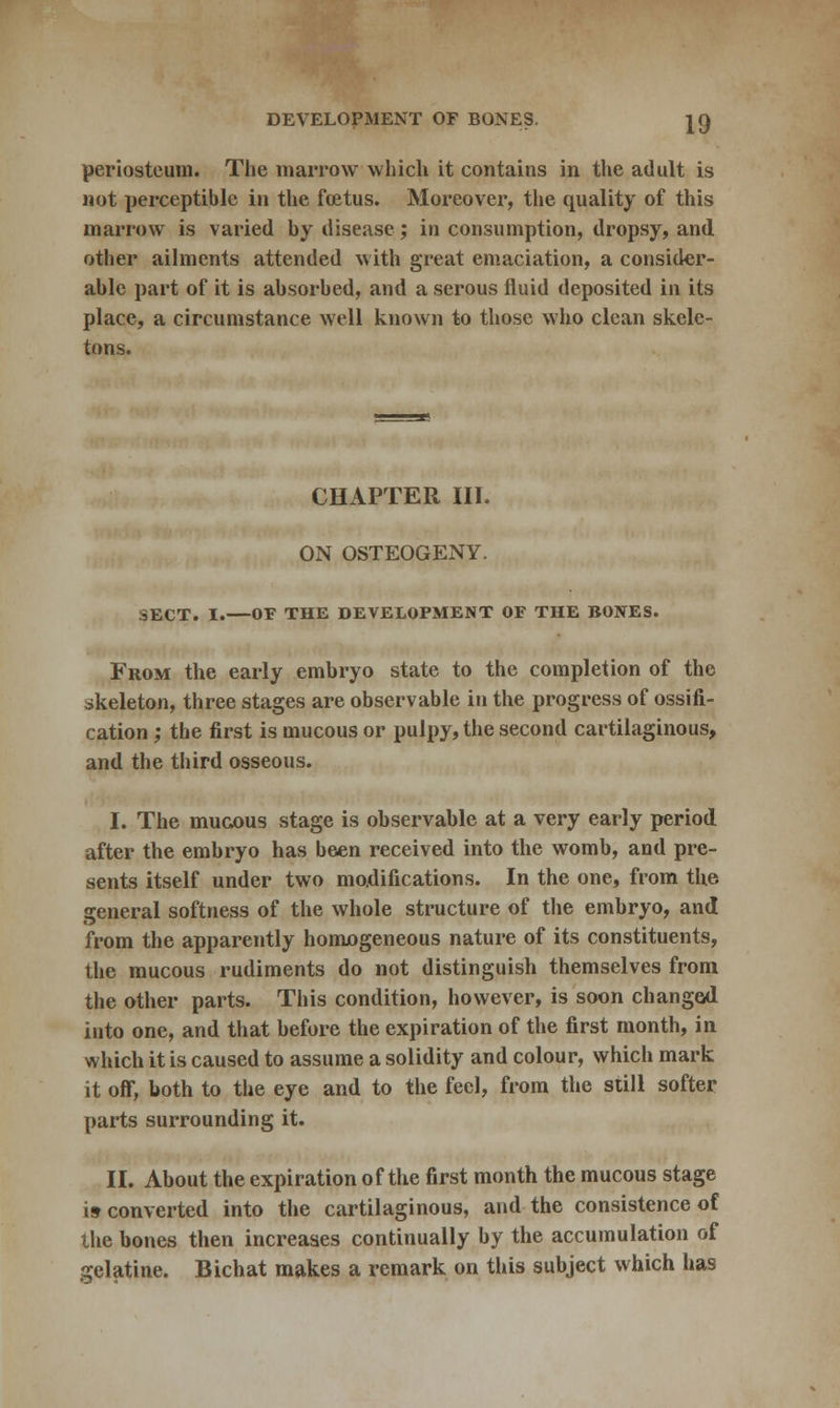 periosteum. The marrow which it contains in the adult is not perceptible in the foetus. Moreover, the quality of this marrow is varied by disease; in consumption, dropsy, and other ailments attended with great emaciation, a consider- able part of it is absorbed, and a serous fluid deposited in its place, a circumstance well known to those who clean skele- tons. CHAPTER III. ON OSTEOGENY. SECT. I.—OF THE DEVELOPMENT OF THE BONES. From the early embryo state to the completion of the skeleton, three stages are observable in the progress of ossifi- cation ; the first is mucous or pulpy, the second cartilaginous, and the third osseous. I. The mucous stage is observable at a very early period after the embryo has been received into the womb, and pre- sents itself under two modifications. In the one, from the general softness of the whole structure of the embryo, and from the apparently homogeneous nature of its constituents, the mucous rudiments do not distinguish themselves from the other parts. This condition, however, is soon changed into one, and that before the expiration of the first month, in which it is caused to assume a solidity and colour, which mark it off, both to the eye and to the feel, from the still softer parts surrounding it. II. About the expiration of the first month the mucous stage is converted into the cartilaginous, and the consistence of the bones then increases continually by the accumulation of gelatine. Bichat makes a remark on this subject which has