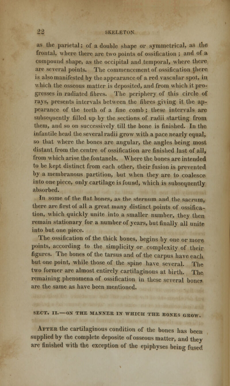 as the parietal; of a double shape or symmetrical, as the frontal, where there are two points of ossification ; and of a compound shape, as the occipital and temporal, where there are several points. The commencement of ossification there is also manifested by the appearance of a red vascular spot, in which the osseous matter is deposited, and from which it pro- gresses in radiated fibres. The periphery of this circle of rays, presents intervals between the fibres giving it the ap- pearance of the teeth of a fine comb; these intervals are subsequently filled up by the sections of radii starting from them, and so on successively till the bone is finished. In the infantile head the several radii grow with a pace nearly equal, so that where the bones are angular, the angles being most distant from the centre of ossification are finished last of all, from which arise the fontanels. Where the bones are intended to be kept distinct from each other, their fusion is prevented by a membranous partition, but when they are to coalesce into one piece, only cartilage is found, which is subsequently absorbed. In some of the flat bones, as the sternum and the sacrum, there are first of all a great many distinct points of ossifica- tion, which quickly unite into a smaller number, they then remain stationary for a number of years, but finally all unite into but one piece. The ossification of the thick bones, begins by one or more points, according to the simplicity or complexity of their figures. The bones of the tarsus and of the carpus have each but one point, while those of the spine have several. The two former are almost entirely cartilaginous at birth. The remaining phenomena of ossification in these several bones are the same as have been mentioned. SECT. II.—ON THE MANNER IN WHICH THE BONES GROW. After the cartilaginous condition of the bones has been supplied by the complete deposite of osseous matter, and they are finished with the exception of the epiphyses being fused