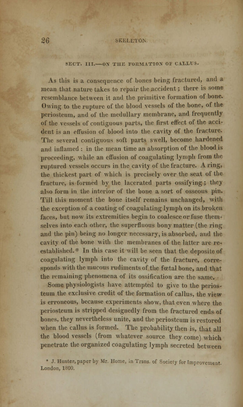 SECT. III.—ON THE FORMATION OF CALLUS. As this is a consequence of bones being fractured, and a mean that nature takes to repair the accident; there is some resemblance between it and the primitive formation of bone. Owing to the rupture of the blood vessels of the bone, of the periosteum, and of the medullary membrane, and frequently of the vessels of contiguous parts, the first effect of the acci- dent is an effusion of blood into the cavity of the fracture. The several contiguous soft parts swell, become hardened and inflamed : in the mean time an absorption of the blood is proceeding, while an effusion of coagulating lymph from the ruptured vessels occurs in the cavity of the fracture. A ring, the thickest part of which is precisely over the seat of the fracture, is formed by the lacerated parts ossifying; they also form in the interior of the bone a sort of osseous pin. Till this moment the bone itself remains unchanged, with the exception of a coating of coagulating lymph on its broken faces, but now its extremities begin to coalesce or fuse them- selves into each other, the superfluous bony matter (the ring and the pin) being no longer necessary, is absorbed, and the cavity of the bone with the membranes of the latter are re- established.* In this case it will be seen that the depositeof coagulating lymph into the cavity of the fracture, corre- sponds with the mucous rudiments of the foetal bone, and that the remaining phenomena of its ossification are the same. Some physiologists have attempted to give to the perios- teum the exclusive credit of the formation of callus, the view is erroneous, because experiments show, that even where the periosteum is stripped designedly from the fractured ends of bones, they nevertheless unite, and the periosteum is restored when the callus is formed. The probability then is, that all the blood vessels (from whatever source they come) which penetrate the organized coagulating lymph secreted between * J. Hunter, paper by Mr. Home, in Trans, of Society for Improvement- London, 1800.