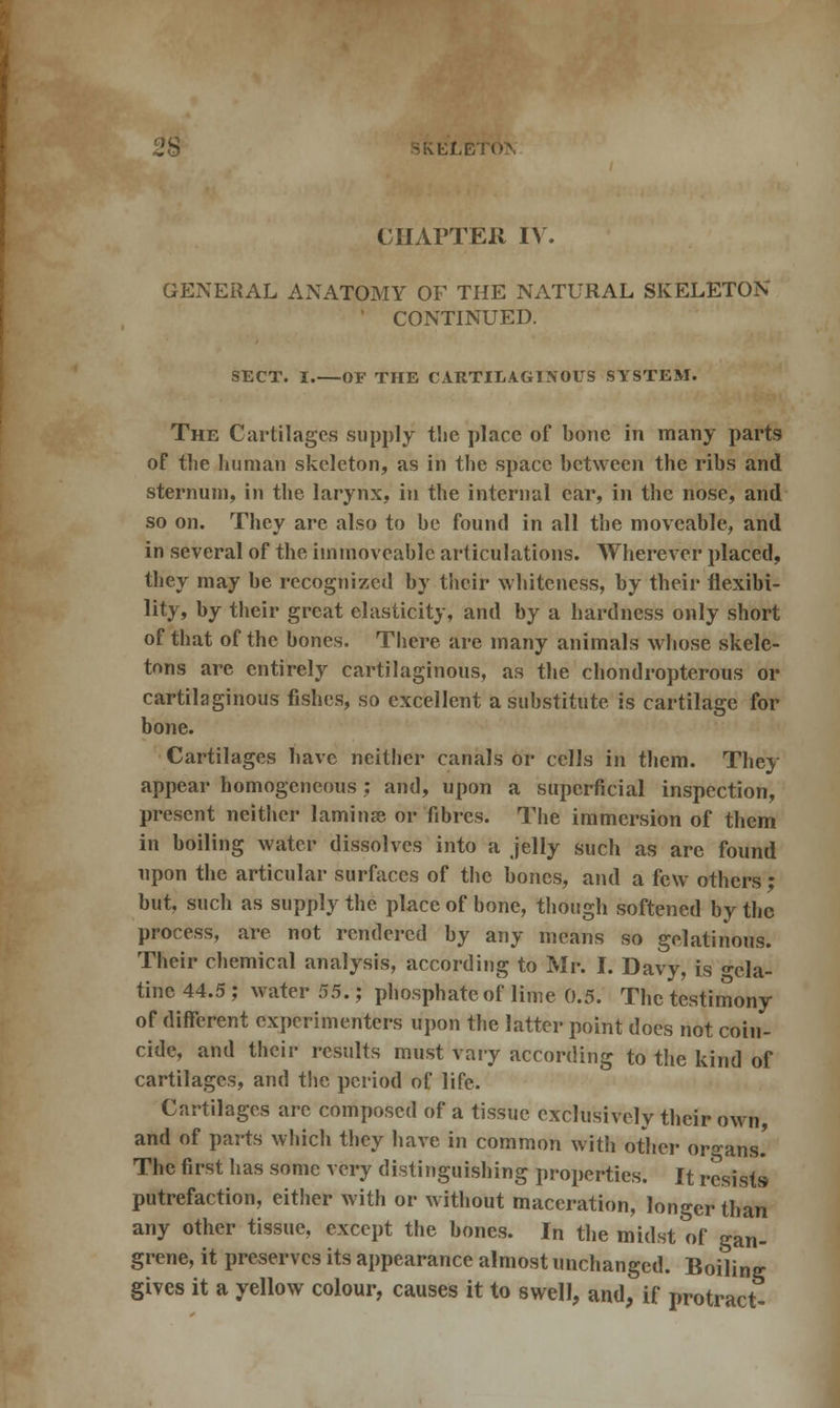CHAPTER IV. GENERAL ANATOMY OF THE NATURAL SKELETON ' CONTINUED. SECT. I. OF THE CARTILAGINOUS SYSTEM. The Cartilages supply tlie place of bone in many parts of the human skeleton, as in the space between the ribs and sternum, in the larynx, in the internal car, in the nose, and so on. They are also to be found in all the moveable, and in several of the immoveable articulations. Wherever placed, they may be recognized by their whiteness, by their flexibi- lity, by their great elasticity, and by a hardness only short of that of the bones. There are many animals whose skele- tons are entirely cartilaginous, as the chondropterous or cartilaginous fishes, so excellent a substitute is cartilage for bone. Cartilages have neither canals or cells in them. They appear homogeneous : and, upon a superficial inspection, present neither laminae or fibres. The immersion of them in boiling water dissolves into a jelly such as are found upon the articular surfaces of the bones, and a few others '• but, such as supply the place of bone, though softened by the process, are not rendered by any means so gelatinous. Their chemical analysis, according to Mr. I. Davy, is ^da- tine 44.5 ; water 55.; phosphate of lime 0.5. The testimony of different experimenters upon the latter point does not coin- cide, and their results must vary according to the kind of cartilages, and tbc period of life. Cartilages arc composed of a tissue exclusively their own, and of parts which they have in common with other organs.' The first has some very distinguishing properties. It resists putrefaction, either with or without maceration, longer than any other tissue, except the bones. In the midst of gan- grene, it preserves its appearance almost unchanged. Boiling gives it a yellow colour, causes it to swell, and, if protract-