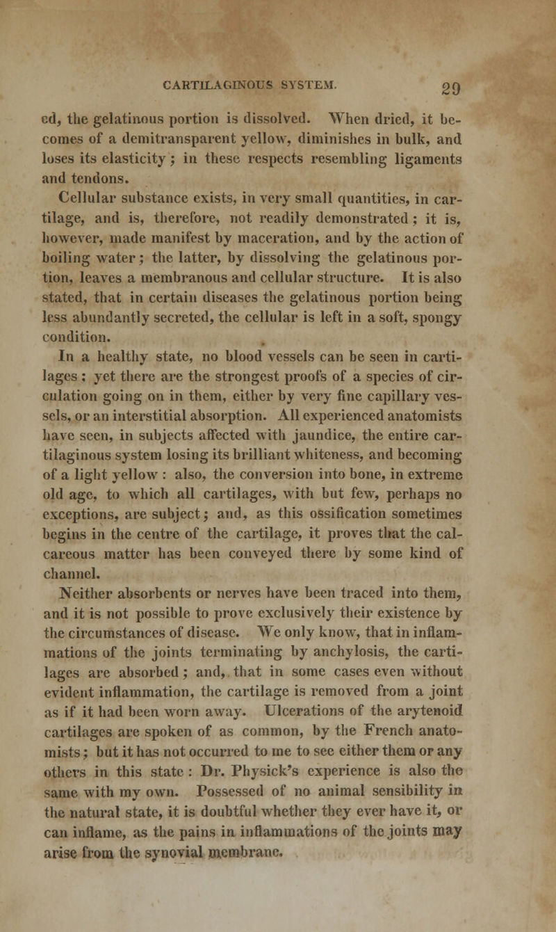 cd, the gelatinous portion is dissolved. When dried, it be- comes of a demitransparent yellow, diminishes in bulk, and loses its elasticity; in these respects resembling ligaments and tendons. Cellular substance exists, in very small quantities, in car- tilage, and is, therefore, not readily demonstrated; it is, however, made manifest by maceration, and by the action of boiling water; the latter, by dissolving the gelatinous por- tion, leaves a membranous and cellular structure. It is also stated, that in certain diseases the gelatinous portion being less abundantly secreted, the cellular is left in a soft, spongy condition. In a healthy state, no blood vessels can be seen in carti- lages : yet there are the strongest proofs of a species of cir- culation going on in them, either by very fine capillary ves- sels, or an interstitial absorption. All experienced anatomists have seen, in subjects affected with jaundice, the entire car- tilaginous system losing its brilliant whiteness, and becoming of a light yellow : also, the conversion into bone, in extreme old age, to which all cartilages, with but few, perhaps no exceptions, are subject; and, as this ossification sometimes begins in the centre of the cartilage, it proves that the cal- careous matter has been conveyed there by some kind of channel. Neither absorbents or nerves have been traced into them, and it is not possible to prove exclusively their existence by the circumstances of disease. We only know, that in inflam- mations of the joints terminating by anchylosis, the carti- lages are absorbed; and,.that in some cases even without evident inflammation, the cartilage is removed from a joint as if it had been worn away. Ulcerations of the arytenoid cartilages are spoken of as common, by the French anato- mists ; but it has not occurred to me to see either them or any others in this state : Dr. Physick's experience is also the same with my own. Possessed of no animal sensibility in the natural state, it is doubtful whether they ever have it, or can inflame, as the pains in inflammations of the joints may arise from the synovial membrane.