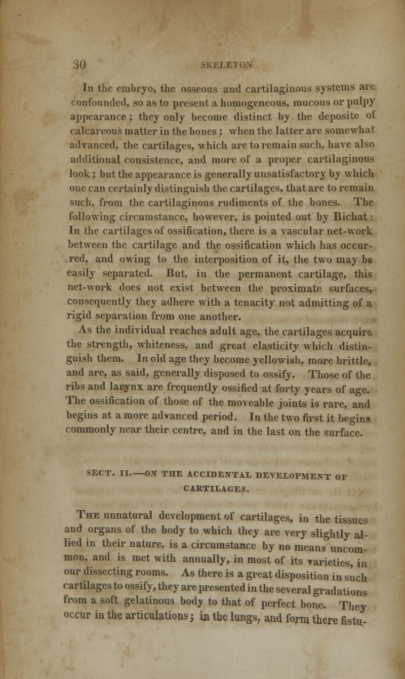 In the embryo, the osseous and cartilaginous systems arc confounded, so as to present a homogeneous, mucous or pulpy appearance; they only become distinct by the deposite of calcareous matter in the bones; when the latter are somewhat advanced, the cartilages, which are to remain such, have also additional consistence, and more of a proper cartilaginous look; but the appearance is generally unsatisfactory by which one can certainly distinguish the cartilages, that are to remain such, from the cartilaginous rudiments of the bones. The following circumstance, however, is pointed out by Bichat: In the cartilages of ossification, there is a vascular net-work between the cartilage and the ossification which has occur- red, and owing to the interposition of it, the two may be easily separated. But, in the permanent cartilage, this net-work does not exist between the proximate surfaces, consequently they adhere with a tenacity not admitting of a rigid separation from one another. As the individual reaches adult age, the cartilages acquire the strength, whiteness, and great elasticity which distin- guish them. In old age they become yellowish, more brittle, and are, as said, generally disposed to ossify. Those of the ribs and larynx are frequently ossified at forty years of age. The ossification of those of the moveable joints is rare, and begins at a more advanced period. In the two first it begins commonly near their centre, and in the last on the surface. SECT. II ON THE ACCIDENTAL DEVELOPMENT OF CARTILAGES. The unnatural development of cartilages, in the tissues and organs of the body to which they are very slightly al- lied in their nature, is a circumstance by no means uncom- mon, and is met with annually, in most of its varieties, in our dissecting rooms. As there is a great disposition in such cartilages to ossify, they are presented in the several gradations from a soft gelatinous body to that of perfect bone. They occur in the articulations; in the lungs, and form there fistu-