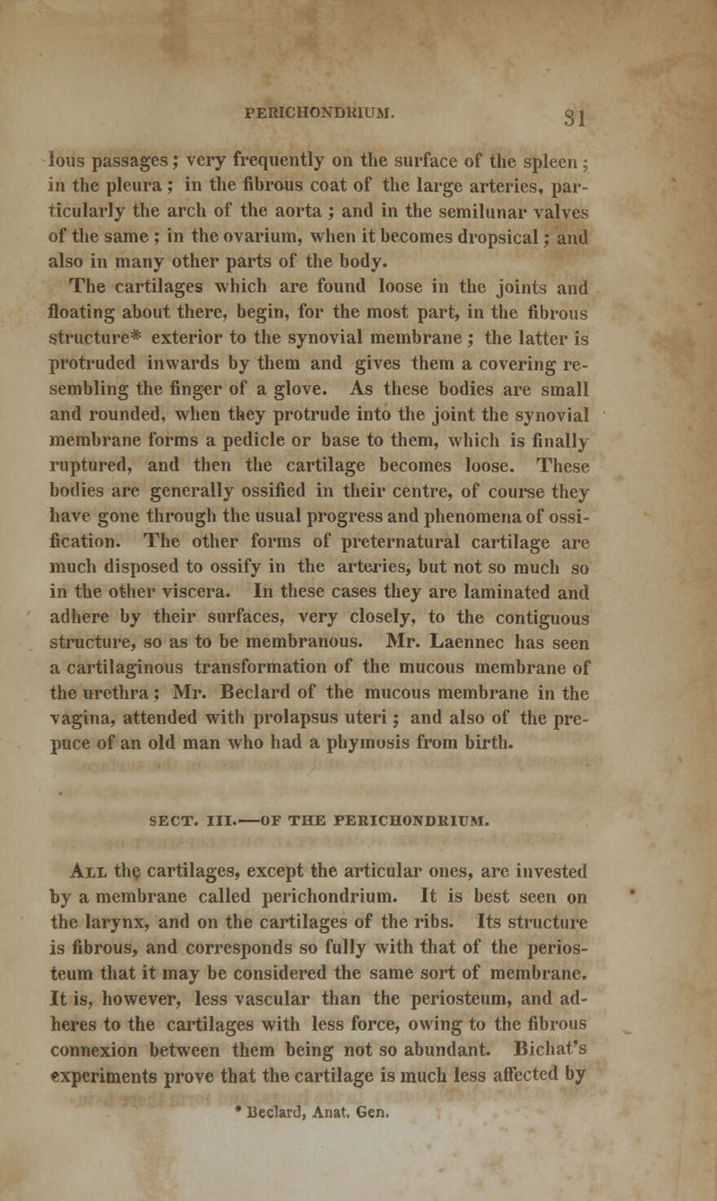 PERICHONDRIUM. SI lous passages; very frequently on the surface of the spleen; in the pleura ; in the fibrous coat of the large arteries, par- ticularly the arch of the aorta ; and in the semilunar valves of the same ; in the ovarium, when it becomes dropsical; and also in many other parts of the body. The cartilages which are found loose in the joints and floating about there, begin, for the most part, in the fibrous structure* exterior to the synovial membrane ; the latter is protruded inwards by them and gives them a covering re- sembling the finger of a glove. As these bodies are small and rounded, when they protrude into the joint the synovial membrane forms a pedicle or base to them, which is finally ruptured, and then the cartilage becomes loose. These bodies are generally ossified in their centre, of course they have gone through the usual progress and phenomena of ossi- fication. The other forms of preternatural cartilage are much disposed to ossify in the arteries, but not so much so in the other viscera. In these cases they are laminated and adhere by their surfaces, very closely, to the contiguous structure, so as to be membranous. Mr. Laennec has seen a cartilaginous transformation of the mucous membrane of the urethra; Mr. Beclard of the mucous membrane in the vagina, attended with prolapsus uteri; and also of the pre- puce of an old man who had a phymosis from birth. SECT. III.—OF THE PERICHONDRIUM. All the cartilages, except the articular ones, are invested by a membrane called perichondrium. It is best seen on the larynx, and on the cartilages of the ribs. Its structure is fibrous, and corresponds so fully with that of the perios- teum that it may be considered the same sort of membrane. It is, however, less vascular than the periosteum, and ad- heres to the cartilages with less force, owing to the fibrous connexion between them being not so abundant. Bichat's experiments prove that the cartilage is much less affected by